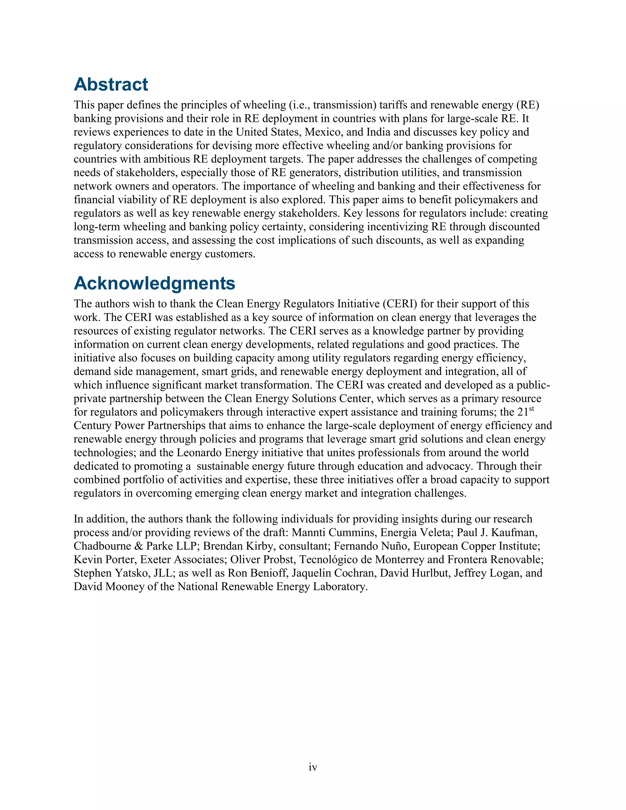 iv
Abstract
This paper defines the principles of wheeling (i.e., transmission) tariffs and renewable energy (RE)
banking provisions and their role in RE deployment in countries with plans for large-scale RE. It
reviews experiences to date in the United States, Mexico, and India and discusses key policy and
regulatory considerations for devising more effective wheeling and/or banking provisions for
countries with ambitious RE deployment targets. The paper addresses the challenges of competing
needs of stakeholders, especially those of RE generators, distribution utilities, and transmission
network owners and operators. The importance of wheeling and banking and their effectiveness for
financial viability of RE deployment is also explored. This paper aims to benefit policymakers and
regulators as well as key renewable energy stakeholders. Key lessons for regulators include: creating
long-term wheeling and banking policy certainty, considering incentivizing RE through discounted
transmission access, and assessing the cost implications of such discounts, as well as expanding
access to renewable energy customers.
Acknowledgments
The authors wish to thank the Clean Energy Regulators Initiative (CERI) for their support of this
work. The CERI was established as a key source of information on clean energy that leverages the
resources of existing regulator networks. The CERI serves as a knowledge partner by providing
information on current clean energy developments, related regulations and good practices. The
initiative also focuses on building capacity among utility regulators regarding energy efficiency,
demand side management, smart grids, and renewable energy deployment and integration, all of
which influence significant market transformation. The CERI was created and developed as a public-
private partnership between the Clean Energy Solutions Center, which serves as a primary resource
for regulators and policymakers through interactive expert assistance and training forums; the 21st
Century Power Partnerships that aims to enhance the large-scale deployment of energy efficiency and
renewable energy through policies and programs that leverage smart grid solutions and clean energy
technologies; and the Leonardo Energy initiative that unites professionals from around the world
dedicated to promoting a sustainable energy future through education and advocacy. Through their
combined portfolio of activities and expertise, these three initiatives offer a broad capacity to support
regulators in overcoming emerging clean energy market and integration challenges.
In addition, the authors thank the following individuals for providing insights during our research
process and/or providing reviews of the draft: Mannti Cummins, Energia Veleta; Paul J. Kaufman,
Chadbourne & Parke LLP; Brendan Kirby, consultant; Fernando Nuño, European Copper Institute;
Kevin Porter, Exeter Associates; Oliver Probst, Tecnológico de Monterrey and Frontera Renovable;
Stephen Yatsko, JLL; as well as Ron Benioff, Jaquelin Cochran, David Hurlbut, Jeffrey Logan, and
David Mooney of the National Renewable Energy Laboratory.
 