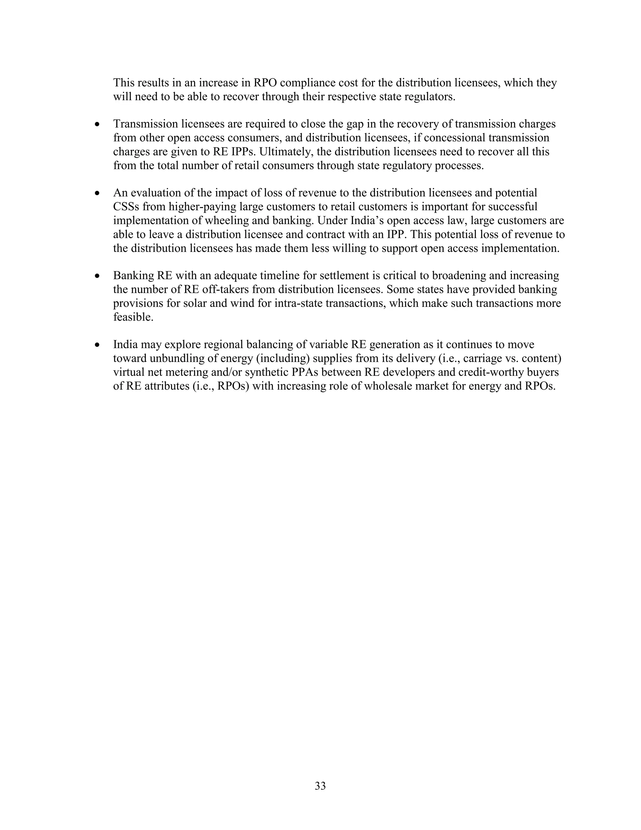 33
This results in an increase in RPO compliance cost for the distribution licensees, which they
will need to be able to recover through their respective state regulators.
• Transmission licensees are required to close the gap in the recovery of transmission charges
from other open access consumers, and distribution licensees, if concessional transmission
charges are given to RE IPPs. Ultimately, the distribution licensees need to recover all this
from the total number of retail consumers through state regulatory processes.
• An evaluation of the impact of loss of revenue to the distribution licensees and potential
CSSs from higher-paying large customers to retail customers is important for successful
implementation of wheeling and banking. Under India’s open access law, large customers are
able to leave a distribution licensee and contract with an IPP. This potential loss of revenue to
the distribution licensees has made them less willing to support open access implementation.
• Banking RE with an adequate timeline for settlement is critical to broadening and increasing
the number of RE off-takers from distribution licensees. Some states have provided banking
provisions for solar and wind for intra-state transactions, which make such transactions more
feasible.
• India may explore regional balancing of variable RE generation as it continues to move
toward unbundling of energy (including) supplies from its delivery (i.e., carriage vs. content)
virtual net metering and/or synthetic PPAs between RE developers and credit-worthy buyers
of RE attributes (i.e., RPOs) with increasing role of wholesale market for energy and RPOs.
 