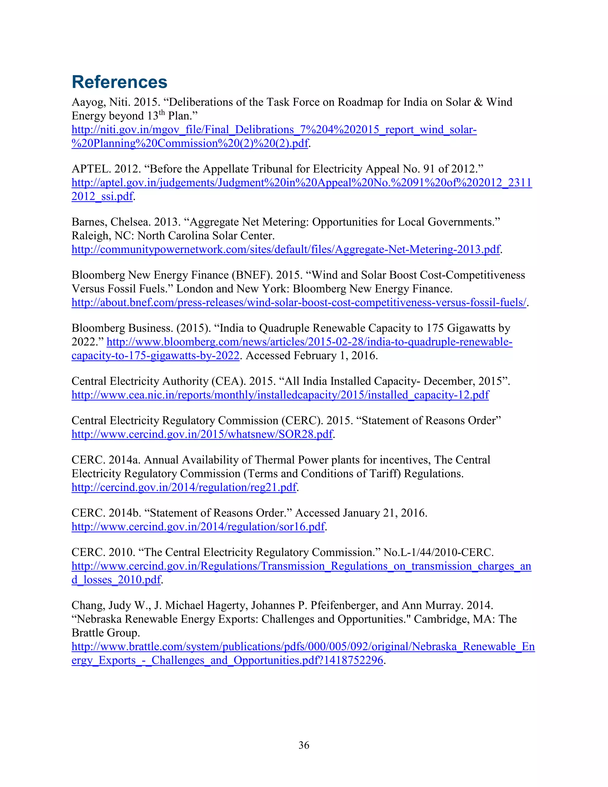 36
References
Aayog, Niti. 2015. “Deliberations of the Task Force on Roadmap for India on Solar & Wind
Energy beyond 13th
Plan.”
http://niti.gov.in/mgov_file/Final_Delibrations_7%204%202015_report_wind_solar-
%20Planning%20Commission%20(2)%20(2).pdf.
APTEL. 2012. “Before the Appellate Tribunal for Electricity Appeal No. 91 of 2012.”
http://aptel.gov.in/judgements/Judgment%20in%20Appeal%20No.%2091%20of%202012_2311
2012_ssi.pdf.
Barnes, Chelsea. 2013. “Aggregate Net Metering: Opportunities for Local Governments.”
Raleigh, NC: North Carolina Solar Center.
http://communitypowernetwork.com/sites/default/files/Aggregate-Net-Metering-2013.pdf.
Bloomberg New Energy Finance (BNEF). 2015. “Wind and Solar Boost Cost-Competitiveness
Versus Fossil Fuels.” London and New York: Bloomberg New Energy Finance.
http://about.bnef.com/press-releases/wind-solar-boost-cost-competitiveness-versus-fossil-fuels/.
Bloomberg Business. (2015). “India to Quadruple Renewable Capacity to 175 Gigawatts by
2022.” http://www.bloomberg.com/news/articles/2015-02-28/india-to-quadruple-renewable-
capacity-to-175-gigawatts-by-2022. Accessed February 1, 2016.
Central Electricity Authority (CEA). 2015. “All India Installed Capacity- December, 2015”.
http://www.cea.nic.in/reports/monthly/installedcapacity/2015/installed_capacity-12.pdf
Central Electricity Regulatory Commission (CERC). 2015. “Statement of Reasons Order”
http://www.cercind.gov.in/2015/whatsnew/SOR28.pdf.
CERC. 2014a. Annual Availability of Thermal Power plants for incentives, The Central
Electricity Regulatory Commission (Terms and Conditions of Tariff) Regulations.
http://cercind.gov.in/2014/regulation/reg21.pdf.
CERC. 2014b. “Statement of Reasons Order.” Accessed January 21, 2016.
http://www.cercind.gov.in/2014/regulation/sor16.pdf.
CERC. 2010. “The Central Electricity Regulatory Commission.” No.L-1/44/2010-CERC.
http://www.cercind.gov.in/Regulations/Transmission_Regulations_on_transmission_charges_an
d_losses_2010.pdf.
Chang, Judy W., J. Michael Hagerty, Johannes P. Pfeifenberger, and Ann Murray. 2014.
“Nebraska Renewable Energy Exports: Challenges and Opportunities." Cambridge, MA: The
Brattle Group.
http://www.brattle.com/system/publications/pdfs/000/005/092/original/Nebraska_Renewable_En
ergy_Exports_-_Challenges_and_Opportunities.pdf?1418752296.
 