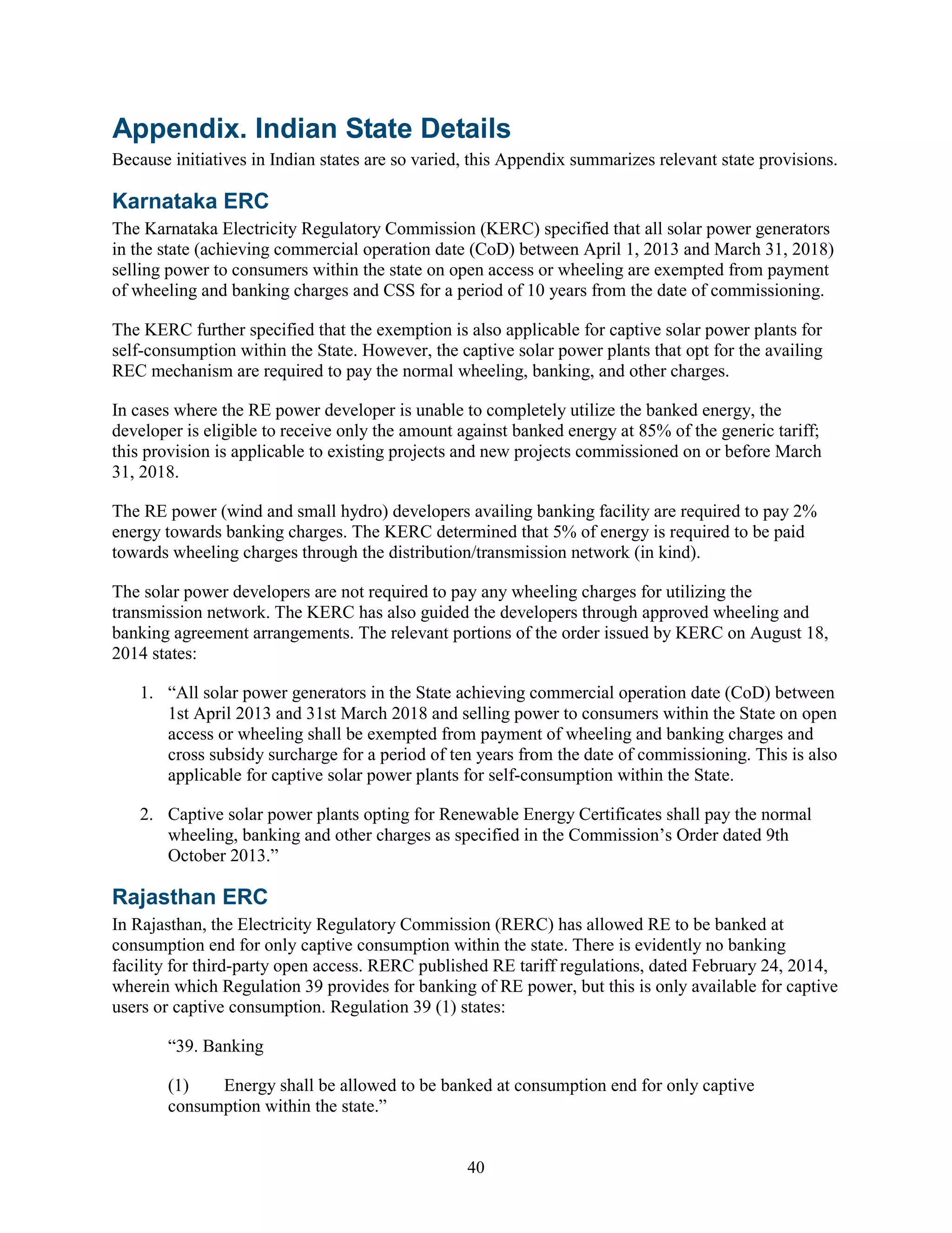 40
Appendix. Indian State Details
Because initiatives in Indian states are so varied, this Appendix summarizes relevant state provisions.
Karnataka ERC
The Karnataka Electricity Regulatory Commission (KERC) specified that all solar power generators
in the state (achieving commercial operation date (CoD) between April 1, 2013 and March 31, 2018)
selling power to consumers within the state on open access or wheeling are exempted from payment
of wheeling and banking charges and CSS for a period of 10 years from the date of commissioning.
The KERC further specified that the exemption is also applicable for captive solar power plants for
self-consumption within the State. However, the captive solar power plants that opt for the availing
REC mechanism are required to pay the normal wheeling, banking, and other charges.
In cases where the RE power developer is unable to completely utilize the banked energy, the
developer is eligible to receive only the amount against banked energy at 85% of the generic tariff;
this provision is applicable to existing projects and new projects commissioned on or before March
31, 2018.
The RE power (wind and small hydro) developers availing banking facility are required to pay 2%
energy towards banking charges. The KERC determined that 5% of energy is required to be paid
towards wheeling charges through the distribution/transmission network (in kind).
The solar power developers are not required to pay any wheeling charges for utilizing the
transmission network. The KERC has also guided the developers through approved wheeling and
banking agreement arrangements. The relevant portions of the order issued by KERC on August 18,
2014 states:
1. “All solar power generators in the State achieving commercial operation date (CoD) between
1st April 2013 and 31st March 2018 and selling power to consumers within the State on open
access or wheeling shall be exempted from payment of wheeling and banking charges and
cross subsidy surcharge for a period of ten years from the date of commissioning. This is also
applicable for captive solar power plants for self-consumption within the State.
2. Captive solar power plants opting for Renewable Energy Certificates shall pay the normal
wheeling, banking and other charges as specified in the Commission’s Order dated 9th
October 2013.”
Rajasthan ERC
In Rajasthan, the Electricity Regulatory Commission (RERC) has allowed RE to be banked at
consumption end for only captive consumption within the state. There is evidently no banking
facility for third-party open access. RERC published RE tariff regulations, dated February 24, 2014,
wherein which Regulation 39 provides for banking of RE power, but this is only available for captive
users or captive consumption. Regulation 39 (1) states:
“39. Banking
(1) Energy shall be allowed to be banked at consumption end for only captive
consumption within the state.”
 