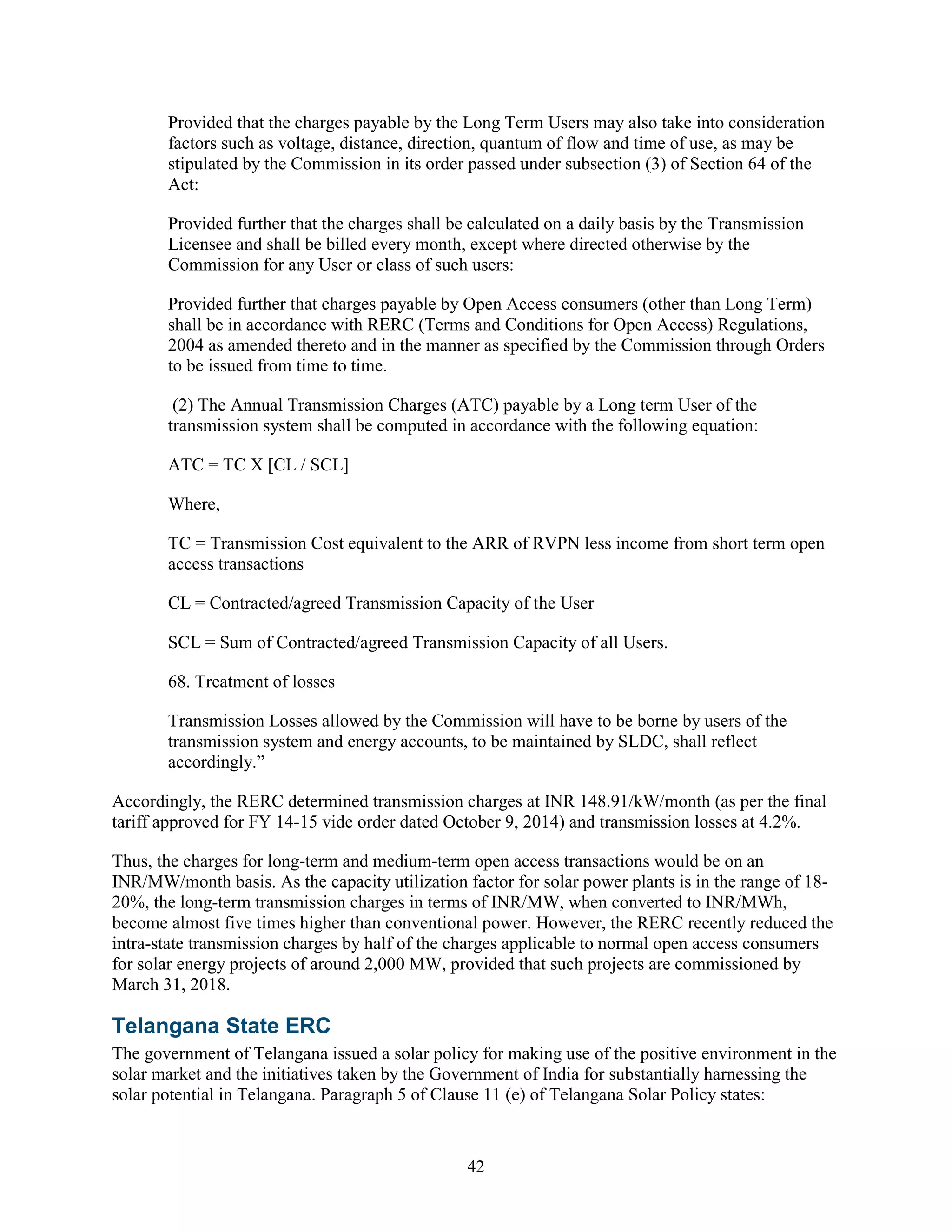 42
Provided that the charges payable by the Long Term Users may also take into consideration
factors such as voltage, distance, direction, quantum of flow and time of use, as may be
stipulated by the Commission in its order passed under subsection (3) of Section 64 of the
Act:
Provided further that the charges shall be calculated on a daily basis by the Transmission
Licensee and shall be billed every month, except where directed otherwise by the
Commission for any User or class of such users:
Provided further that charges payable by Open Access consumers (other than Long Term)
shall be in accordance with RERC (Terms and Conditions for Open Access) Regulations,
2004 as amended thereto and in the manner as specified by the Commission through Orders
to be issued from time to time.
(2) The Annual Transmission Charges (ATC) payable by a Long term User of the
transmission system shall be computed in accordance with the following equation:
ATC = TC X [CL / SCL]
Where,
TC = Transmission Cost equivalent to the ARR of RVPN less income from short term open
access transactions
CL = Contracted/agreed Transmission Capacity of the User
SCL = Sum of Contracted/agreed Transmission Capacity of all Users.
68. Treatment of losses
Transmission Losses allowed by the Commission will have to be borne by users of the
transmission system and energy accounts, to be maintained by SLDC, shall reflect
accordingly.”
Accordingly, the RERC determined transmission charges at INR 148.91/kW/month (as per the final
tariff approved for FY 14-15 vide order dated October 9, 2014) and transmission losses at 4.2%.
Thus, the charges for long-term and medium-term open access transactions would be on an
INR/MW/month basis. As the capacity utilization factor for solar power plants is in the range of 18-
20%, the long-term transmission charges in terms of INR/MW, when converted to INR/MWh,
become almost five times higher than conventional power. However, the RERC recently reduced the
intra-state transmission charges by half of the charges applicable to normal open access consumers
for solar energy projects of around 2,000 MW, provided that such projects are commissioned by
March 31, 2018.
Telangana State ERC
The government of Telangana issued a solar policy for making use of the positive environment in the
solar market and the initiatives taken by the Government of India for substantially harnessing the
solar potential in Telangana. Paragraph 5 of Clause 11 (e) of Telangana Solar Policy states:
 