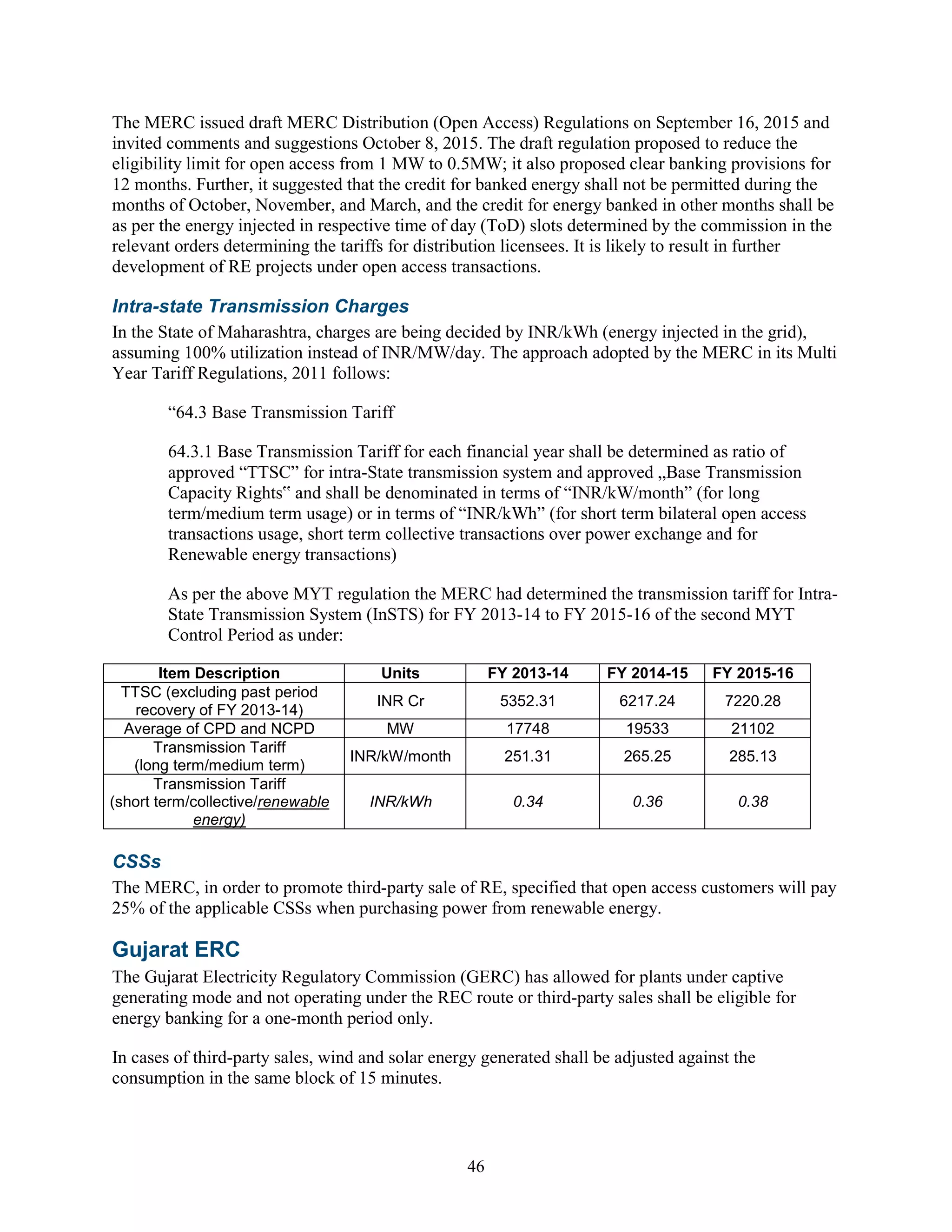 46
The MERC issued draft MERC Distribution (Open Access) Regulations on September 16, 2015 and
invited comments and suggestions October 8, 2015. The draft regulation proposed to reduce the
eligibility limit for open access from 1 MW to 0.5MW; it also proposed clear banking provisions for
12 months. Further, it suggested that the credit for banked energy shall not be permitted during the
months of October, November, and March, and the credit for energy banked in other months shall be
as per the energy injected in respective time of day (ToD) slots determined by the commission in the
relevant orders determining the tariffs for distribution licensees. It is likely to result in further
development of RE projects under open access transactions.
Intra-state Transmission Charges
In the State of Maharashtra, charges are being decided by INR/kWh (energy injected in the grid),
assuming 100% utilization instead of INR/MW/day. The approach adopted by the MERC in its Multi
Year Tariff Regulations, 2011 follows:
“64.3 Base Transmission Tariff
64.3.1 Base Transmission Tariff for each financial year shall be determined as ratio of
approved “TTSC” for intra-State transmission system and approved „Base Transmission
Capacity Rights‟ and shall be denominated in terms of “INR/kW/month” (for long
term/medium term usage) or in terms of “INR/kWh” (for short term bilateral open access
transactions usage, short term collective transactions over power exchange and for
Renewable energy transactions)
As per the above MYT regulation the MERC had determined the transmission tariff for Intra-
State Transmission System (InSTS) for FY 2013-14 to FY 2015-16 of the second MYT
Control Period as under:
Item Description Units FY 2013-14 FY 2014-15 FY 2015-16
TTSC (excluding past period
recovery of FY 2013-14)
INR Cr 5352.31 6217.24 7220.28
Average of CPD and NCPD MW 17748 19533 21102
Transmission Tariff
(long term/medium term)
INR/kW/month 251.31 265.25 285.13
Transmission Tariff
(short term/collective/renewable
energy)
INR/kWh 0.34 0.36 0.38
CSSs
The MERC, in order to promote third-party sale of RE, specified that open access customers will pay
25% of the applicable CSSs when purchasing power from renewable energy.
Gujarat ERC
The Gujarat Electricity Regulatory Commission (GERC) has allowed for plants under captive
generating mode and not operating under the REC route or third-party sales shall be eligible for
energy banking for a one-month period only.
In cases of third-party sales, wind and solar energy generated shall be adjusted against the
consumption in the same block of 15 minutes.
 