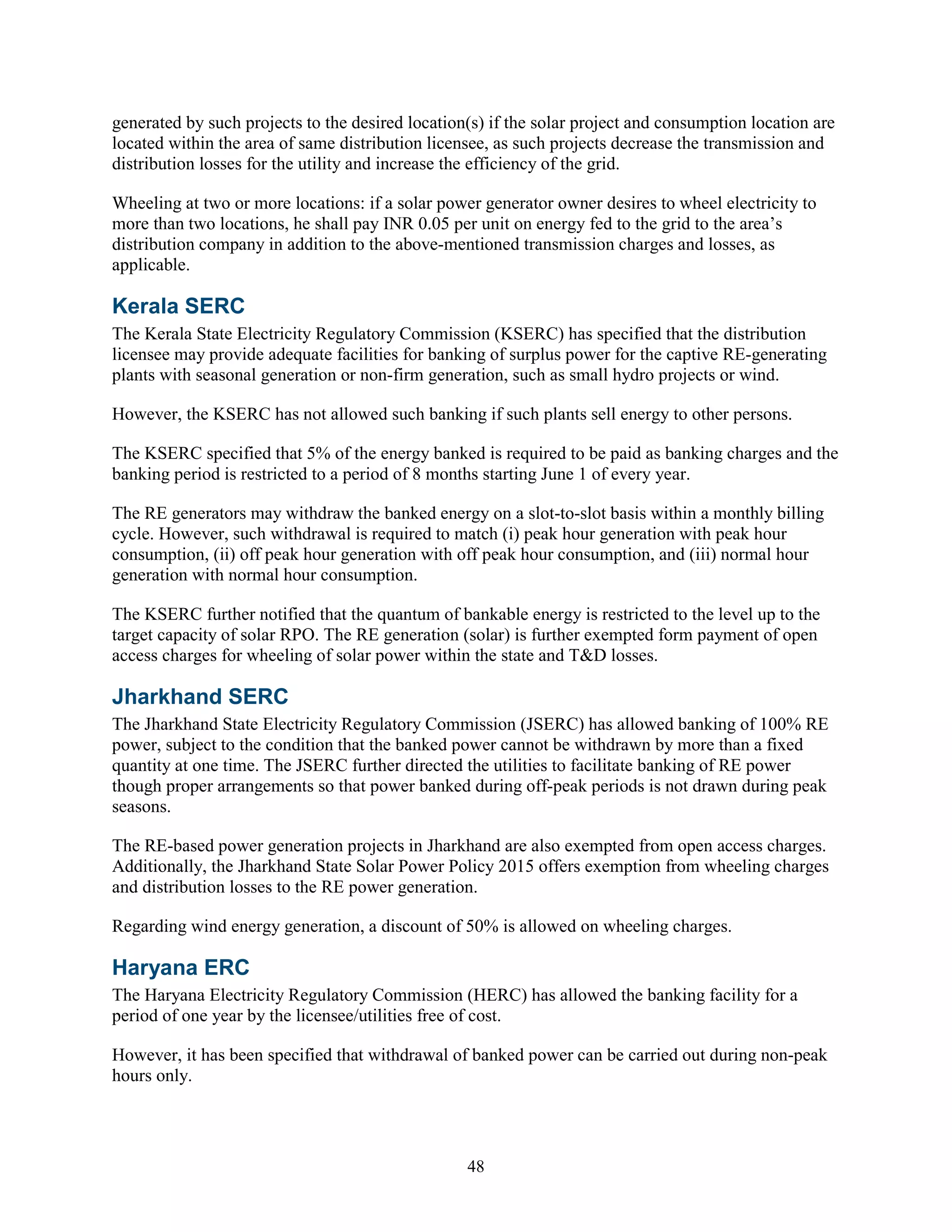 48
generated by such projects to the desired location(s) if the solar project and consumption location are
located within the area of same distribution licensee, as such projects decrease the transmission and
distribution losses for the utility and increase the efficiency of the grid.
Wheeling at two or more locations: if a solar power generator owner desires to wheel electricity to
more than two locations, he shall pay INR 0.05 per unit on energy fed to the grid to the area’s
distribution company in addition to the above-mentioned transmission charges and losses, as
applicable.
Kerala SERC
The Kerala State Electricity Regulatory Commission (KSERC) has specified that the distribution
licensee may provide adequate facilities for banking of surplus power for the captive RE-generating
plants with seasonal generation or non-firm generation, such as small hydro projects or wind.
However, the KSERC has not allowed such banking if such plants sell energy to other persons.
The KSERC specified that 5% of the energy banked is required to be paid as banking charges and the
banking period is restricted to a period of 8 months starting June 1 of every year.
The RE generators may withdraw the banked energy on a slot-to-slot basis within a monthly billing
cycle. However, such withdrawal is required to match (i) peak hour generation with peak hour
consumption, (ii) off peak hour generation with off peak hour consumption, and (iii) normal hour
generation with normal hour consumption.
The KSERC further notified that the quantum of bankable energy is restricted to the level up to the
target capacity of solar RPO. The RE generation (solar) is further exempted form payment of open
access charges for wheeling of solar power within the state and T&D losses.
Jharkhand SERC
The Jharkhand State Electricity Regulatory Commission (JSERC) has allowed banking of 100% RE
power, subject to the condition that the banked power cannot be withdrawn by more than a fixed
quantity at one time. The JSERC further directed the utilities to facilitate banking of RE power
though proper arrangements so that power banked during off-peak periods is not drawn during peak
seasons.
The RE-based power generation projects in Jharkhand are also exempted from open access charges.
Additionally, the Jharkhand State Solar Power Policy 2015 offers exemption from wheeling charges
and distribution losses to the RE power generation.
Regarding wind energy generation, a discount of 50% is allowed on wheeling charges.
Haryana ERC
The Haryana Electricity Regulatory Commission (HERC) has allowed the banking facility for a
period of one year by the licensee/utilities free of cost.
However, it has been specified that withdrawal of banked power can be carried out during non-peak
hours only.
 