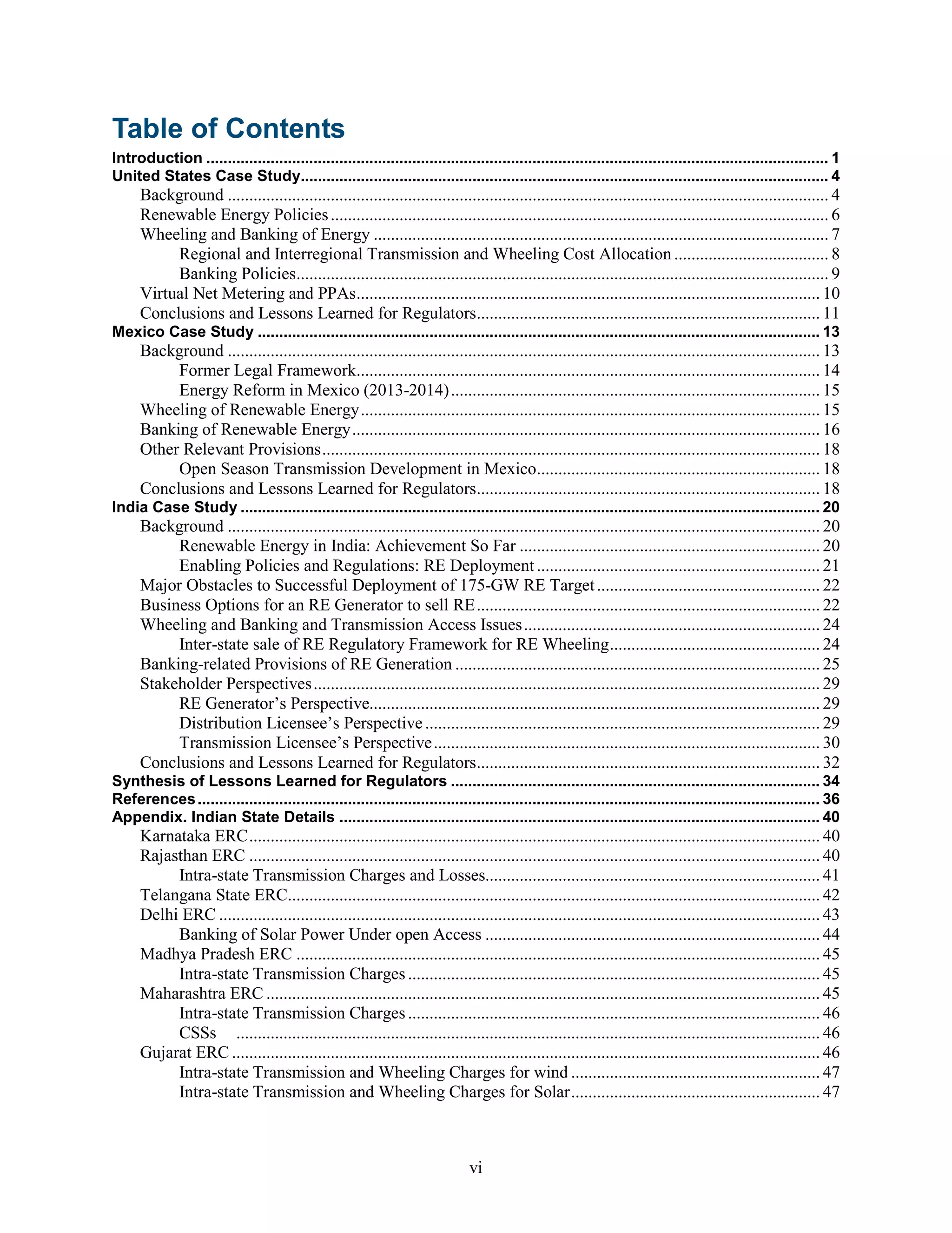 vi
Table of Contents
Introduction ................................................................................................................................................. 1
United States Case Study........................................................................................................................... 4
Background ............................................................................................................................................ 4
Renewable Energy Policies.................................................................................................................... 6
Wheeling and Banking of Energy .......................................................................................................... 7
Regional and Interregional Transmission and Wheeling Cost Allocation .................................... 8
Banking Policies............................................................................................................................ 9
Virtual Net Metering and PPAs............................................................................................................ 10
Conclusions and Lessons Learned for Regulators................................................................................ 11
Mexico Case Study ................................................................................................................................... 13
Background .......................................................................................................................................... 13
Former Legal Framework............................................................................................................ 14
Energy Reform in Mexico (2013-2014)...................................................................................... 15
Wheeling of Renewable Energy........................................................................................................... 15
Banking of Renewable Energy............................................................................................................. 16
Other Relevant Provisions.................................................................................................................... 18
Open Season Transmission Development in Mexico.................................................................. 18
Conclusions and Lessons Learned for Regulators................................................................................ 18
India Case Study ....................................................................................................................................... 20
Background .......................................................................................................................................... 20
Renewable Energy in India: Achievement So Far ...................................................................... 20
Enabling Policies and Regulations: RE Deployment.................................................................. 21
Major Obstacles to Successful Deployment of 175-GW RE Target.................................................... 22
Business Options for an RE Generator to sell RE................................................................................ 22
Wheeling and Banking and Transmission Access Issues..................................................................... 24
Inter-state sale of RE Regulatory Framework for RE Wheeling................................................. 24
Banking-related Provisions of RE Generation ..................................................................................... 25
Stakeholder Perspectives...................................................................................................................... 29
RE Generator’s Perspective......................................................................................................... 29
Distribution Licensee’s Perspective............................................................................................ 29
Transmission Licensee’s Perspective.......................................................................................... 30
Conclusions and Lessons Learned for Regulators................................................................................ 32
Synthesis of Lessons Learned for Regulators ...................................................................................... 34
References................................................................................................................................................. 36
Appendix. Indian State Details ................................................................................................................ 40
Karnataka ERC..................................................................................................................................... 40
Rajasthan ERC ..................................................................................................................................... 40
Intra-state Transmission Charges and Losses.............................................................................. 41
Telangana State ERC............................................................................................................................ 42
Delhi ERC ............................................................................................................................................ 43
Banking of Solar Power Under open Access .............................................................................. 44
Madhya Pradesh ERC .......................................................................................................................... 45
Intra-state Transmission Charges................................................................................................ 45
Maharashtra ERC ................................................................................................................................. 45
Intra-state Transmission Charges................................................................................................ 46
CSSs ........................................................................................................................................ 46
Gujarat ERC ......................................................................................................................................... 46
Intra-state Transmission and Wheeling Charges for wind .......................................................... 47
Intra-state Transmission and Wheeling Charges for Solar.......................................................... 47
 