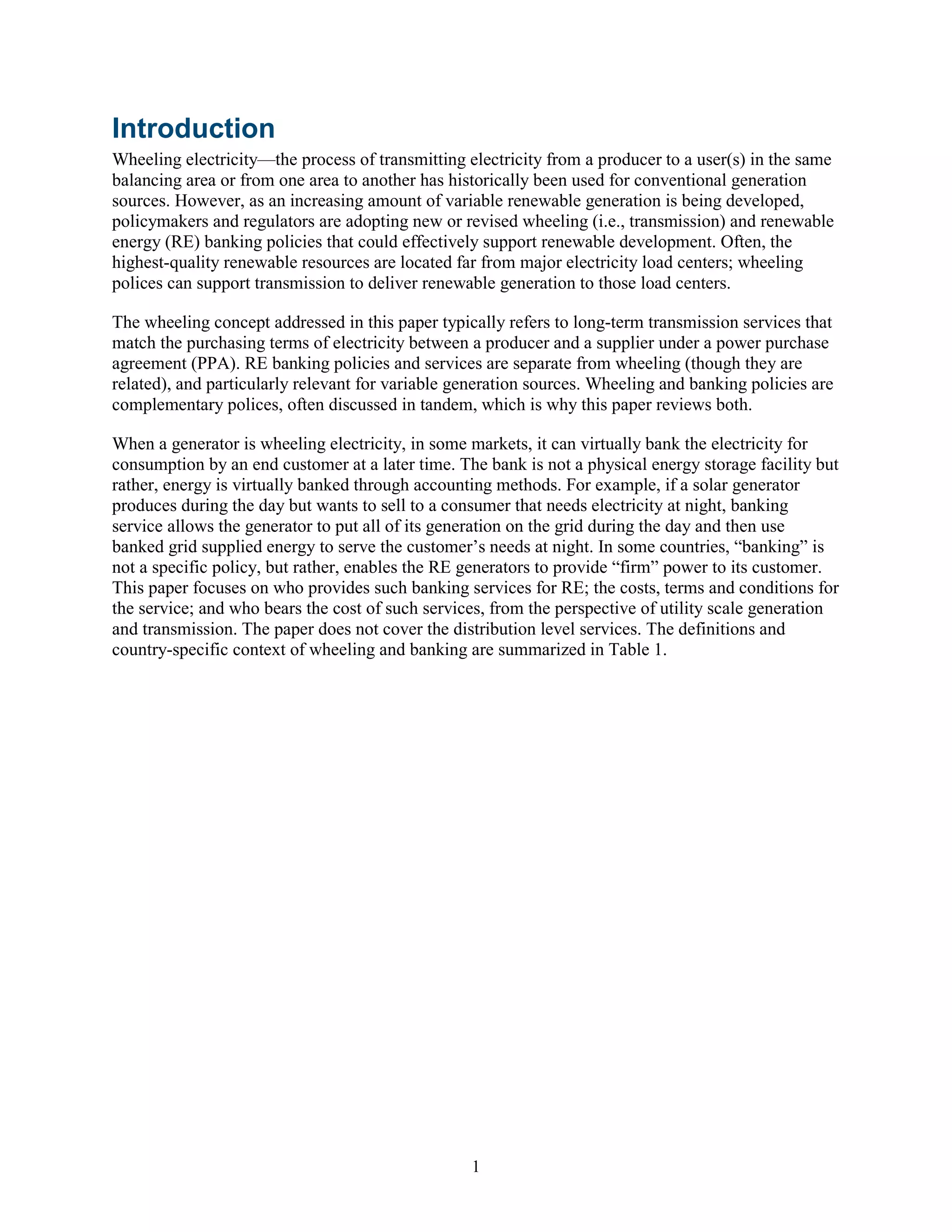 1
Introduction
Wheeling electricity—the process of transmitting electricity from a producer to a user(s) in the same
balancing area or from one area to another has historically been used for conventional generation
sources. However, as an increasing amount of variable renewable generation is being developed,
policymakers and regulators are adopting new or revised wheeling (i.e., transmission) and renewable
energy (RE) banking policies that could effectively support renewable development. Often, the
highest-quality renewable resources are located far from major electricity load centers; wheeling
polices can support transmission to deliver renewable generation to those load centers.
The wheeling concept addressed in this paper typically refers to long-term transmission services that
match the purchasing terms of electricity between a producer and a supplier under a power purchase
agreement (PPA). RE banking policies and services are separate from wheeling (though they are
related), and particularly relevant for variable generation sources. Wheeling and banking policies are
complementary polices, often discussed in tandem, which is why this paper reviews both.
When a generator is wheeling electricity, in some markets, it can virtually bank the electricity for
consumption by an end customer at a later time. The bank is not a physical energy storage facility but
rather, energy is virtually banked through accounting methods. For example, if a solar generator
produces during the day but wants to sell to a consumer that needs electricity at night, banking
service allows the generator to put all of its generation on the grid during the day and then use
banked grid supplied energy to serve the customer’s needs at night. In some countries, “banking” is
not a specific policy, but rather, enables the RE generators to provide “firm” power to its customer.
This paper focuses on who provides such banking services for RE; the costs, terms and conditions for
the service; and who bears the cost of such services, from the perspective of utility scale generation
and transmission. The paper does not cover the distribution level services. The definitions and
country-specific context of wheeling and banking are summarized in Table 1.
 