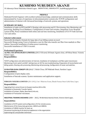 KUSHIMO NURUDEEN AKANJI
18 Adesonya Street Mafoluku Oshodi Lagos. 08094791965, 08069834797, kush4king@gmail.com
PROFILE
Dedicated Switch Engineer with excellent technical knowledge, analytical and communication skills
demonstrated by 4 years of experience in telecommunication systems also TCP/IP configuration and
administration of internet with Advanced knowledge of network systems and operations.
SUMMARY OF SKILL
Installation of radio on BTS and BCS, Routing calls processing and E1 Provisioning Also Monitoring call
processing, Building Excel Databases, Configuration of router and switches, Integration Voice Respond
system (IVR), Power installation both online and real time monitoring, Installation of CCTV both real time
view and online.
Selected Achievement
Successful developed a formula for large data of our billing system on excel.
Successful Design (using Visio) of alternative root for fiber also transfer our fiber from manhole to fiber
cabinet, Successful installation of online power monitoring.
Successful installation of 15KVA inverter.
Professional Experience
ALPHA TECHNOLOGIES LIMITED, (2012-Till now) 1B Imam Agusto close, off Olosa Street, Victoria
Island, Lagos.
Responsibilities:
TCP/IP configuration and administration of internet, Installation of multiplexers and fibre optic transmission
Monitoring of vicin switch and BAT, Setting trace on SS7 for any troubleshooting, Preparation of reconciliation and
billing system, Routing calls processing, Monitoring call processing, Configuration of router and switches.
S3 SOLUTION GLOAL CONCEPT LTD (2012) 7, Rufai Close, Off Makinde Street, Surulere Lagos.
Responsibilities:
Configuration of pole display units.
Installation of barcode scanner, System maintenance and application support.
PIRSCON NIGERIA LIMITED (2011-2012), Unit 1 Belavista Estate, Dauda Fasanya Street Lekki Ikate, Lagos.
Responsibilities:
Upgrading from sonny Ericson to Huawei machine (2G to 3G).
Installation of Automatic Transfer Switch.
Installation of Jumper, Diplex, Base Band Units etc.
Installation of Transceiver microwave.
INDUSTRIAL TRAINING DISCHARGE (2009 – 2011), 7B Abimbola Awoniyi Street, Victoria Island Lagos.
Responsibilities:
Installation of CCTV system and configuration of it for remote access.
Maintenance of the heavy duty generator, 60KVA and 100KVA.
Installation of 10KVA Inverter for back up.
Occasional monitoring of all electrical appliances in the organization
Supervising A/C and plumber technician.
 