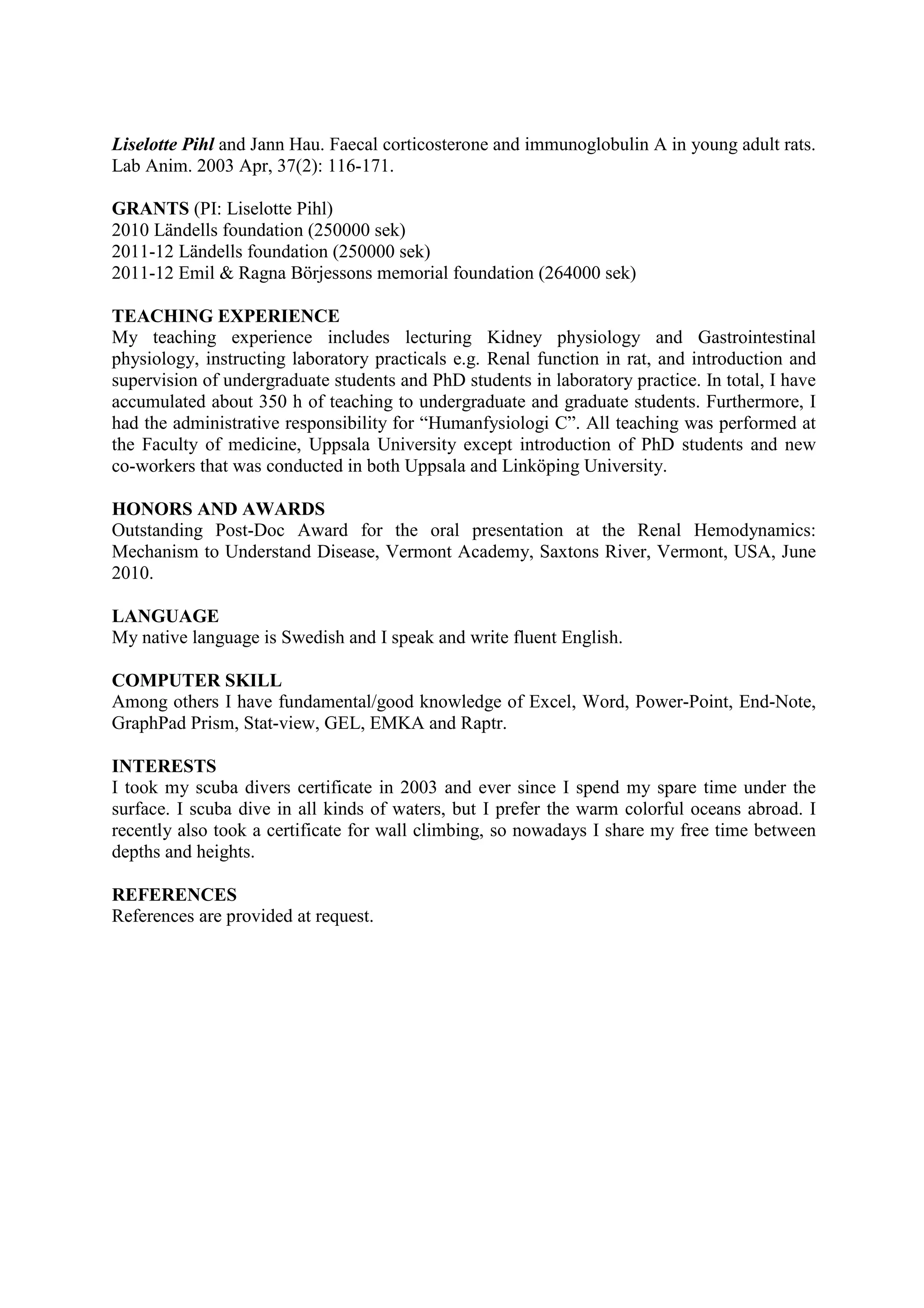 Liselotte Pihl and Jann Hau. Faecal corticosterone and immunoglobulin A in young adult rats.
Lab Anim. 2003 Apr, 37(2): 116-171.
GRANTS (PI: Liselotte Pihl)
2010 Ländells foundation (250000 sek)
2011-12 Ländells foundation (250000 sek)
2011-12 Emil & Ragna Börjessons memorial foundation (264000 sek)
TEACHING EXPERIENCE
My teaching experience includes lecturing Kidney physiology and Gastrointestinal
physiology, instructing laboratory practicals e.g. Renal function in rat, and introduction and
supervision of undergraduate students and PhD students in laboratory practice. In total, I have
accumulated about 350 h of teaching to undergraduate and graduate students. Furthermore, I
had the administrative responsibility for “Humanfysiologi C”. All teaching was performed at
the Faculty of medicine, Uppsala University except introduction of PhD students and new
co-workers that was conducted in both Uppsala and Linköping University.
HONORS AND AWARDS
Outstanding Post-Doc Award for the oral presentation at the Renal Hemodynamics:
Mechanism to Understand Disease, Vermont Academy, Saxtons River, Vermont, USA, June
2010.
LANGUAGE
My native language is Swedish and I speak and write fluent English.
COMPUTER SKILL
Among others I have fundamental/good knowledge of Excel, Word, Power-Point, End-Note,
GraphPad Prism, Stat-view, GEL, EMKA and Raptr.
INTERESTS
I took my scuba divers certificate in 2003 and ever since I spend my spare time under the
surface. I scuba dive in all kinds of waters, but I prefer the warm colorful oceans abroad. I
recently also took a certificate for wall climbing, so nowadays I share my free time between
depths and heights.
REFERENCES
References are provided at request.
 
