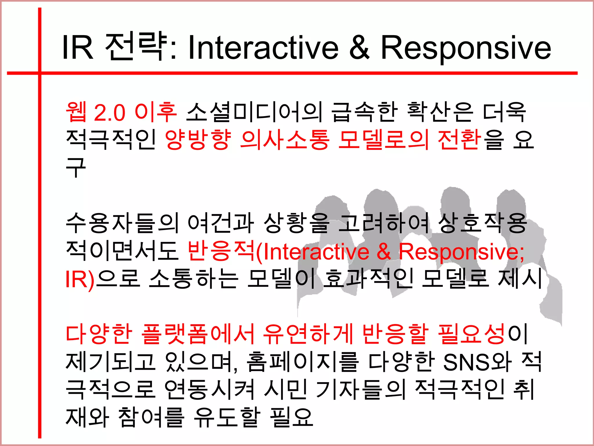 IR 전략: Interactive & Responsive
웹 2.0 이후 소셜미디어의 급속한 확산은 더욱
적극적인 양방향 의사소통 모델로의 전환을 요
구
수용자들의 여건과 상황을 고려하여 상호작용
적이면서도 반응적(Interactive & Responsive;
IR)으로 소통하는 모델이 효과적인 모델로 제시
다양한 플랫폼에서 유연하게 반응할 필요성이
제기되고 있으며, 홈페이지를 다양한 SNS와 적
극적으로 연동시켜 시민 기자들의 적극적인 취
재와 참여를 유도할 필요
 