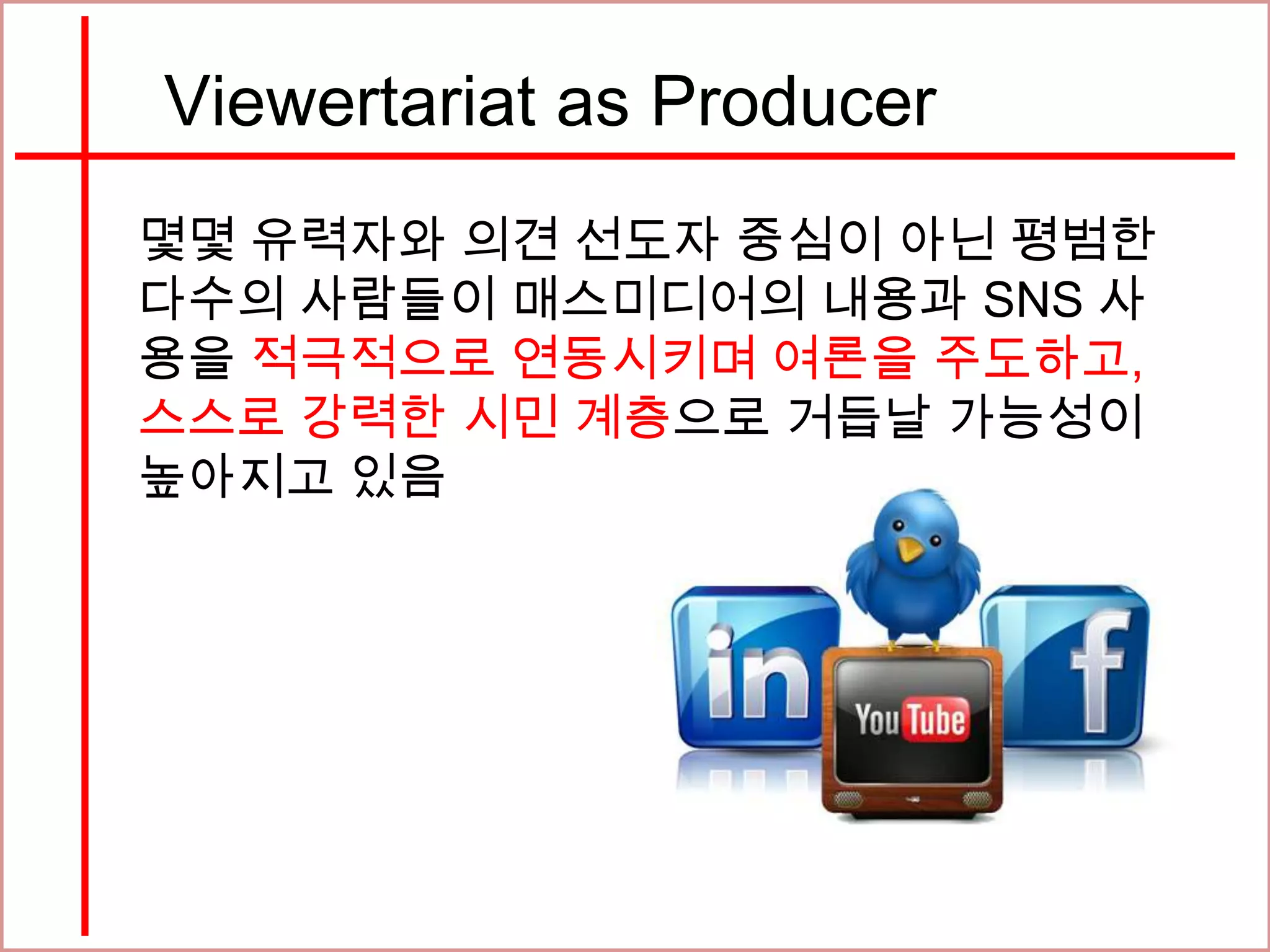 Viewertariat as Producer
몇몇 유력자와 의견 선도자 중심이 아닌 평범한
다수의 사람들이 매스미디어의 내용과 SNS 사
용을 적극적으로 연동시키며 여론을 주도하고,
스스로 강력한 시민 계층으로 거듭날 가능성이
높아지고 있음
 