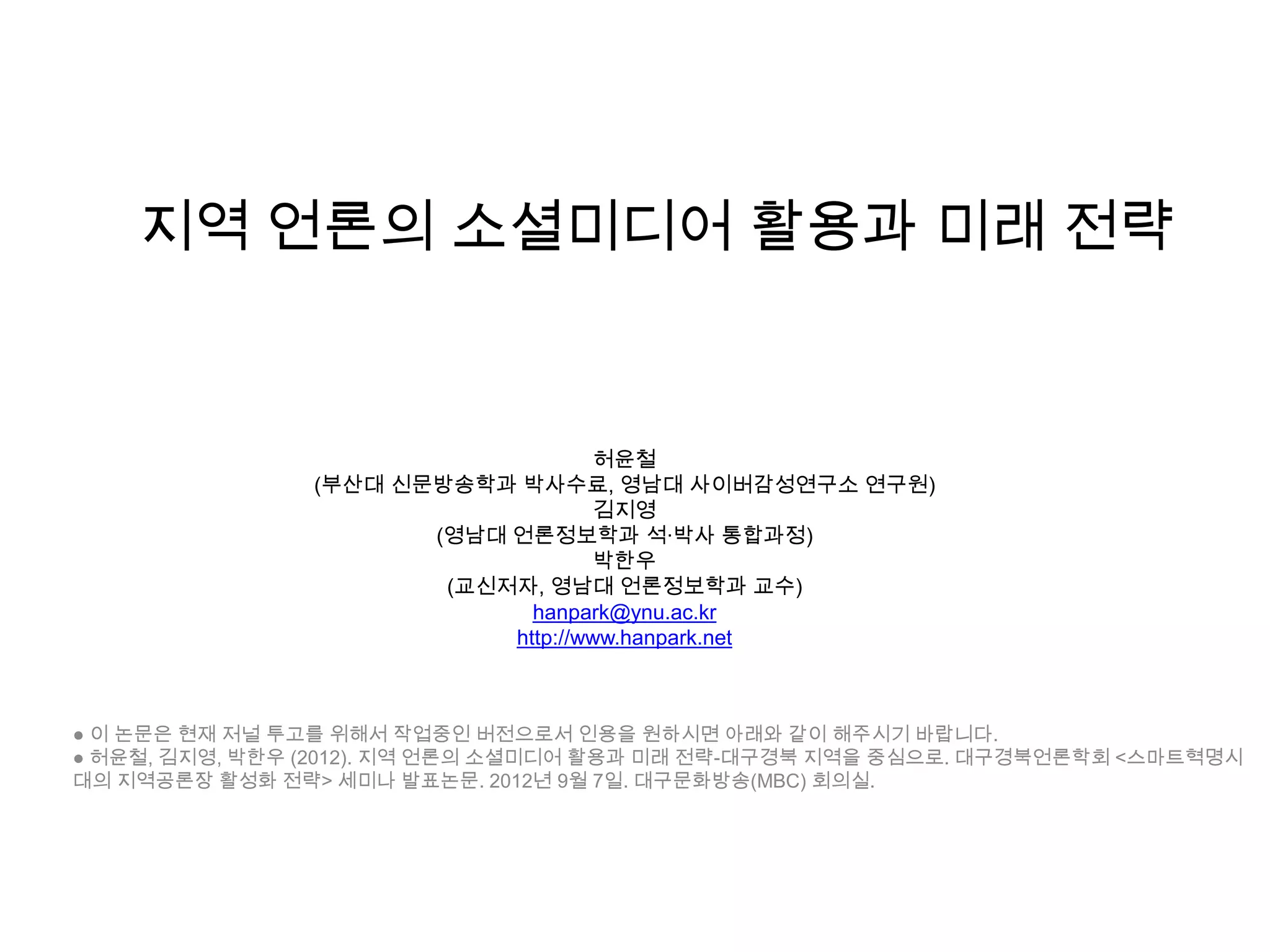 허윤철
(부산대 신문방송학과 박사수료, 영남대 사이버감성연구소 연구원)
김지영
(영남대 언론정보학과 석·박사 통합과정)
박한우
(교신저자, 영남대 언론정보학과 교수)
hanpark@ynu.ac.kr
http://www.hanpark.net
● 이 논문은 현재 저널 투고를 위해서 작업중인 버전으로서 인용을 원하시면 아래와 같이 해주시기 바랍니다.
● 허윤철, 김지영, 박한우 (2012). 지역 언론의 소셜미디어 활용과 미래 전략-대구경북 지역을 중심으로. 대구경북언론학회 <스마트혁명시
대의 지역공론장 활성화 전략> 세미나 발표논문. 2012년 9월 7일. 대구문화방송(MBC) 회의실.
지역 언론의 소셜미디어 활용과 미래 전략
 