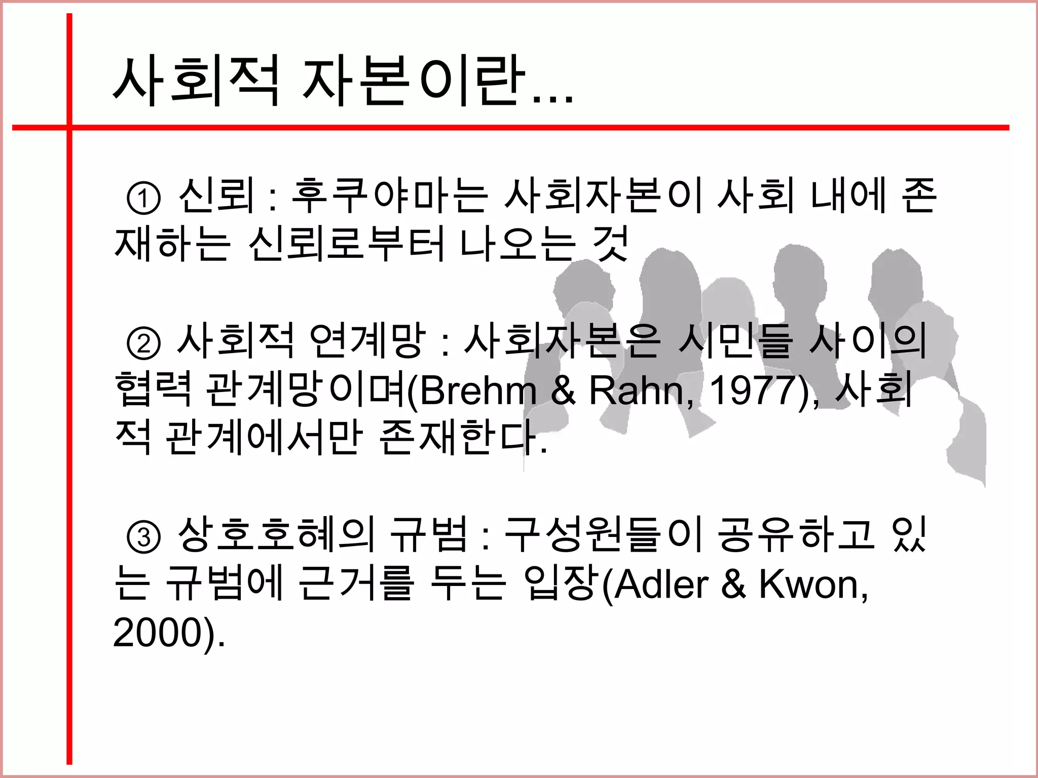 사회적 자본이란...
① 신뢰 : 후쿠야마는 사회자본이 사회 내에 존
재하는 신뢰로부터 나오는 것
② 사회적 연계망 : 사회자본은 시민들 사이의
협력 관계망이며(Brehm & Rahn, 1977), 사회
적 관계에서만 존재한다.
③ 상호호혜의 규범 : 구성원들이 공유하고 있
는 규범에 근거를 두는 입장(Adler & Kwon,
2000).
 