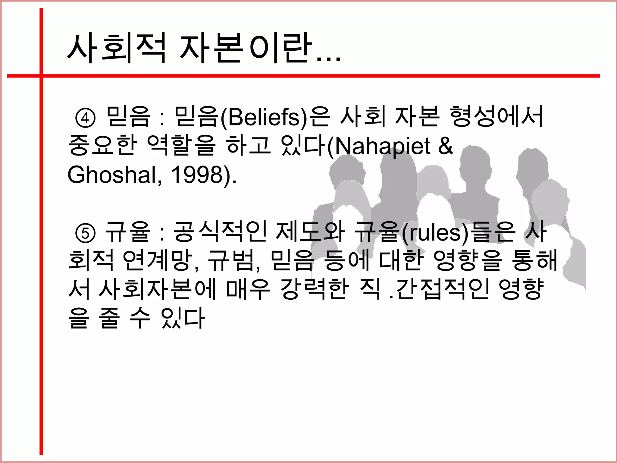 사회적 자본이란...
④ 믿음 : 믿음(Beliefs)은 사회 자본 형성에서
중요한 역할을 하고 있다(Nahapiet &
Ghoshal, 1998).
⑤ 규율 : 공식적인 제도와 규율(rules)들은 사
회적 연계망, 규범, 믿음 등에 대한 영향을 통해
서 사회자본에 매우 강력한 직 ․간접적인 영향
을 줄 수 있다
 