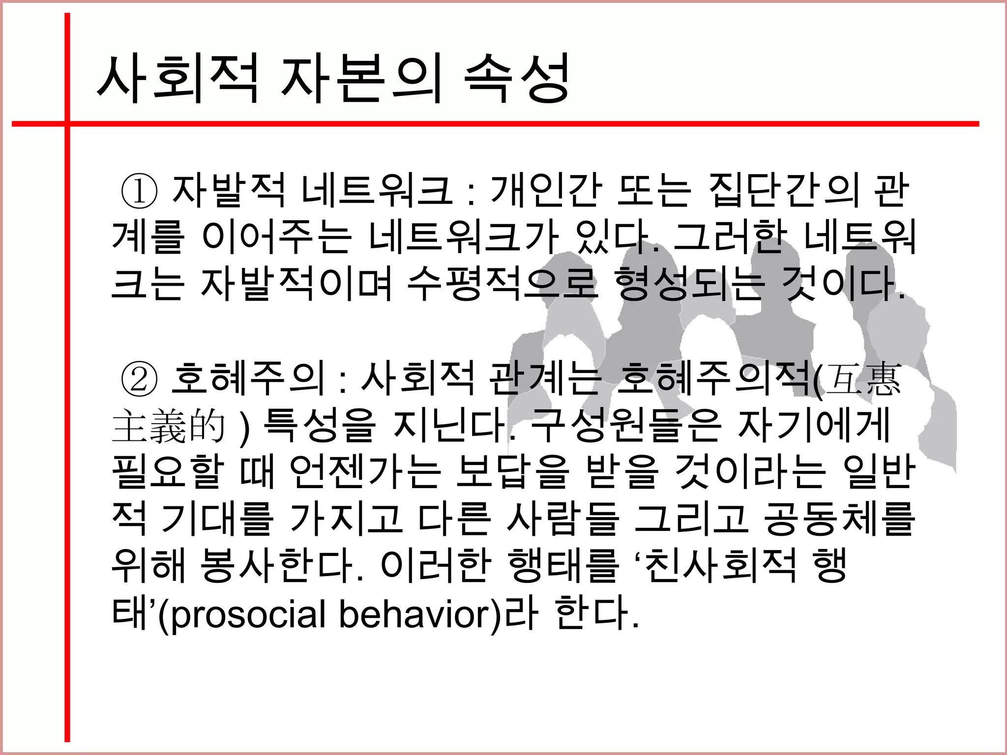 사회적 자본의 속성
① 자발적 네트워크 : 개인간 또는 집단간의 관
계를 이어주는 네트워크가 있다. 그러한 네트워
크는 자발적이며 수평적으로 형성되는 것이다.
② 호혜주의 : 사회적 관계는 호혜주의적(互惠
主義的 ) 특성을 지닌다. 구성원들은 자기에게
필요할 때 언젠가는 보답을 받을 것이라는 일반
적 기대를 가지고 다른 사람들 그리고 공동체를
위해 봉사한다. 이러한 행태를 ‘친사회적 행
태’(prosocial behavior)라 한다.
 