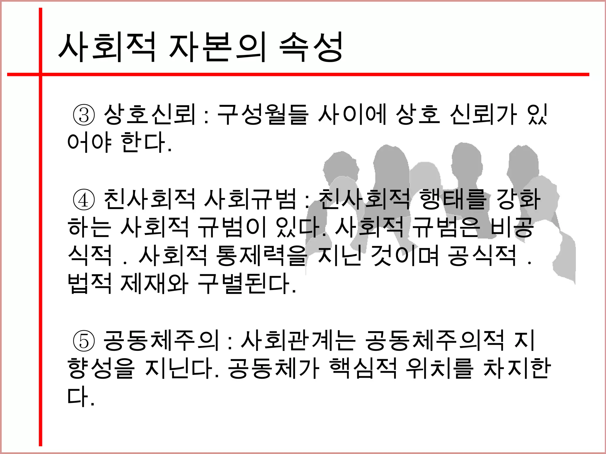 사회적 자본의 속성
③ 상호신뢰 : 구성월들 사이에 상호 신뢰가 있
어야 한다.
④ 친사회적 사회규범 : 친사회적 행태를 강화
하는 사회적 규범이 있다. 사회적 규범은 비공
식적 ․ 사회적 통제력을 지닌 것이며 공식적 ․
법적 제재와 구별된다.
⑤ 공동체주의 : 사회관계는 공동체주의적 지
향성을 지닌다. 공동체가 핵심적 위치를 차지한
다.
 