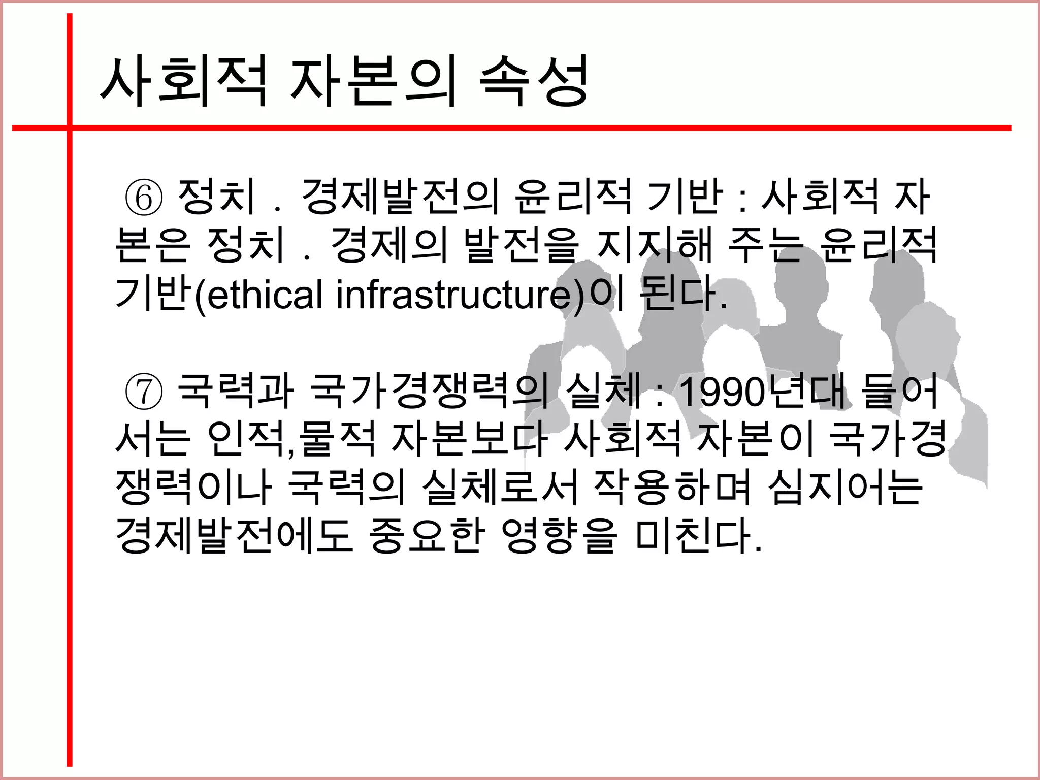 사회적 자본의 속성
⑥ 정치 ․ 경제발전의 윤리적 기반 : 사회적 자
본은 정치 ․ 경제의 발전을 지지해 주는 윤리적
기반(ethical infrastructure)이 된다.
⑦ 국력과 국가경쟁력의 실체 : 1990년대 들어
서는 인적,물적 자본보다 사회적 자본이 국가경
쟁력이나 국력의 실체로서 작용하며 심지어는
경제발전에도 중요한 영향을 미친다.
 