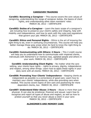 CAREGIVER TRAINING
Care001: Becoming a Caregiver – This course covers the core values of
caregiving, understanding the range of caregiver duties, the basics of client
rights, and understanding other team members' roles:
MARCH 30, 2012 – CERTIFICATE
Care002: Duties of a Caregiver – Learn the basic scope of a caregiver's
job including how to preserve your client's safety and integrity, help with
mobility and independence, and how to work with the rules and regulations
that govern your job: MARCH 30, 2012 – CERTIFICATE
Care003: Ethics and Personal Rights – Ethics is the art of knowing the
right thing to do, even in confusing circumstances. This course will help you
better manage those gray areas when its hard to know the right thing to
do: MARCH 30, 2012 – CERTIFICATE
Care004: Communicating with Others: 2 Hours – This 2 credit course
will help you to understand how to communicate with impaired clients,
individuals with Alzheimer's or memory loss, agitated people and others in
your work: MARCH 30, 2012 – CERTIFICATE
Care005: Understanding Client Rights – No matter what the care
setting, your clients have rights – rights to privacy, dignity, independence
and respect, among other things. Learn how to apply these rights in your
daily work with all clients: MARCH 30, 2012 – CERTIFICATE
Care006: Promoting Your Clients' Independence – Keeping clients as
independent as possible is a cornerstone of good care. Learn how to
maintain your clients' independence, while also providing care when
needed. This course covers topics of skin care and positioning for more
dependent clients, too: MARCH 30, 2012 – CERTIFICATE
Care007: Understand Elder Abuse: 2 Hours – Abuse is more than just
physical. It can also be emotional, financial and sexual. Learn how to
recognize and report all types of abuse and neglect, as well as how to
protect yourself so that you never abuse a client in your care:
MARCH 30, 2012 – CERTIFICATE
ALZHEIMER'S AND MEMORY CARE
 