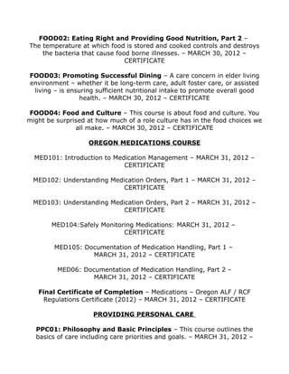 FOOD02: Eating Right and Providing Good Nutrition, Part 2 –
The temperature at which food is stored and cooked controls and destroys
the bacteria that cause food borne illnesses. – MARCH 30, 2012 –
CERTIFICATE
FOOD03: Promoting Successful Dining – A care concern in elder living
environment – whether it be long-term care, adult foster care, or assisted
living – is ensuring sufficient nutritional intake to promote overall good
health. – MARCH 30, 2012 – CERTIFICATE
FOOD04: Food and Culture – This course is about food and culture. You
might be surprised at how much of a role culture has in the food choices we
all make. – MARCH 30, 2012 – CERTIFICATE
OREGON MEDICATIONS COURSE
MED101: Introduction to Medication Management – MARCH 31, 2012 –
CERTIFICATE
MED102: Understanding Medication Orders, Part 1 – MARCH 31, 2012 –
CERTIFICATE
MED103: Understanding Medication Orders, Part 2 – MARCH 31, 2012 –
CERTIFICATE
MED104:Safely Monitoring Medications: MARCH 31, 2012 –
CERTIFICATE
MED105: Documentation of Medication Handling, Part 1 –
MARCH 31, 2012 – CERTIFICATE
MED06: Documentation of Medication Handling, Part 2 –
MARCH 31, 2012 – CERTIFICATE
Final Certificate of Completion – Medications – Oregon ALF / RCF
Regulations Certificate (2012) – MARCH 31, 2012 – CERTIFICATE
PROVIDING PERSONAL CARE
PPC01: Philosophy and Basic Principles – This course outlines the
basics of care including care priorities and goals. – MARCH 31, 2012 –
 