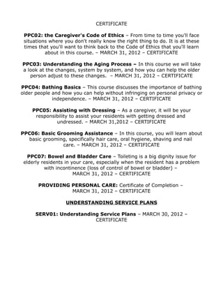 CERTIFICATE
PPC02: the Caregiver's Code of Ethics – From time to time you'll face
situations where you don't really know the right thing to do. It is at these
times that you'll want to think back to the Code of Ethics that you'll learn
about in this course. – MARCH 31, 2012 – CERTIFICATE
PPC03: Understanding the Aging Process – In this course we will take
a look at the changes, system by system, and how you can help the older
person adjust to these changes. – MARCH 31, 2012 – CERTIFICATE
PPC04: Bathing Basics – This course discusses the importance of bathing
older people and how you can help without infringing on personal privacy or
independence. – MARCH 31, 2012 – CERTIFICATE
PPC05: Assisting with Dressing – As a caregiver, it will be your
responsibility to assist your residents with getting dressed and
undressed. – MARCH 31,2012 – CERTIFICATE
PPC06: Basic Grooming Assistance – In this course, you will learn about
basic grooming, specifically hair care, oral hygiene, shaving and nail
care. – MARCH 31, 2012 – CERTIFICATE
PPC07: Bowel and Bladder Care – Toileting is a big dignity issue for
elderly residents in your care, especially when the resident has a problem
with incontinence (loss of control of bowel or bladder) –
MARCH 31, 2012 – CERTIFICATE
PROVIDING PERSONAL CARE: Certificate of Completion –
MARCH 31, 2012 – CERTIFICATE
UNDERSTANDING SERVICE PLANS
SERV01: Understanding Service Plans – MARCH 30, 2012 –
CERTIFICATE
 