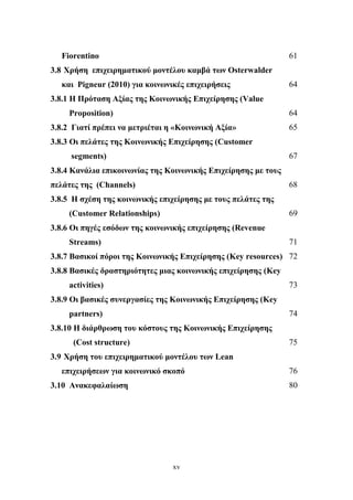 xv
Fiorentino 61
3.8 Χρήση επιχειρηματικού μοντέλου καμβά των Osterwalder
και Pigneur (2010) για κοινωνικές επιχειρήσεις 64
3.8.1 Η Πρόταση Αξίας της Κοινωνικής Επιχείρησης (Value
Proposition) 64
3.8.2 Γιατί πρέπει να μετριέται η «Κοινωνική Αξία» 65
3.8.3 Οι πελάτες της Κοινωνικής Επιχείρησης (Customer
segments) 67
3.8.4 Κανάλια επικοινωνίας της Κοινωνικής Επιχείρησης με τους
πελάτες της (Channels) 68
3.8.5 Η σχέση της κοινωνικής επιχείρησης με τους πελάτες της
(Customer Relationships) 69
3.8.6 Οι πηγές εσόδων της κοινωνικής επιχείρησης (Revenue
Streams) 71
3.8.7 Βασικοί πόροι της Κοινωνικής Επιχείρησης (Key resources) 72
3.8.8 Βασικές δραστηριότητες μιας κοινωνικής επιχείρησης (Key
activities) 73
3.8.9 Οι βασικές συνεργασίες της Κοινωνικής Επιχείρησης (Key
partners) 74
3.8.10 Η διάρθρωση του κόστους της Κοινωνικής Επιχείρησης
(Cost structure) 75
3.9 Χρήση του επιχειρηματικού μοντέλου των Lean
επιχειρήσεων για κοινωνικό σκοπό 76
3.10 Ανακεφαλαίωση 80
 