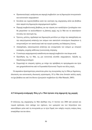 86
 Προσανατολισμό, κατάρτιση και παροχή συμβουλών για τη δημιουργία συνεργατικών
και κοινωνικών επιχειρήσεων
 Συνοδεία και τεχνική βοήθεια κατά την εκκίνηση της επιχείρησης αλλά και βοήθεια
όσον αφορά στη δημιουργία επιχειρηματικού σχεδίου
 Παροχή συμβουλευτικής βοήθειας για την εύρεση των κατάλληλων ξενοδοχείων που
θα μπορούσαν να ακολουθήσουν τις βασικές αρχές της Le Mat και να αποκτήσουν
συνεπώς την επωνυμία της
 Έρευνες, μελέτες, σχεδιασμό και δημιουργία μοντέλων με στόχο την απασχόληση και
την επαγγελματική ανάπτυξη των ατόμων που αποτελούν αντικείμενο διακρίσεων ή
αντιμετωπίζουν τον αποκλεισμό από την αγορά εργασίας για διάφορους λόγους
 Απασχόληση, επαγγελματική ανάπτυξη και ανεξαρτησία των ατόμων με ιστορικό
αναπηρίας, ψυχικής ασθένειας ή κοινωνικής στέρησης
 Γενικότερη επιχειρηματική εκπαίδευση και παροχή συμβουλών στα άτομα αυτά
 Προώθηση της Le Mat, ως μια κοινωνική αλυσίδα επιχειρήσεων, δηλαδή ως
franchising ξενοδοχείο
 Συμμετοχή σε εταιρικές σχέσεις με στόχο την πρόσβαση σε προγράμματα και έργα
που χρηματοδοτούνται από το Ευρωπαϊκό Κοινωνικό Ταμείο και άλλες πηγές
Οι παραπάνω δραστηριότητες ασκούνται μέσω της συνεργασίας της Le Mat με δημόσιους,
ιδιωτικούς και κοινωνικούς ιδιωτικούς οργανισμούς. Η Le Mat είναι δυνατόν πολλές φορές
να έχει βοήθεια και από ένα δίκτυο εξωτερικών συμβούλων (Le Mat Manuals, 2005).
4.5 Ιστορική αναδρομή: Πώς η Le Mat έφτασε στη σημερινή της μορφή
Ο σύλλογος της επιχείρησης Le Mat ιδρύθηκε στις 11 Ιουνίου του 2004 από φυσικά και
νομικά πρόσωπα, στον απόηχο των σχέσεων, των εμπειριών και των δεξιοτήτων που
αποκτήθηκαν μέσα από τη συνεργασία με το έργο Equal, που υπήρξε ενεργός εταίρος όπως
αναφέρθηκε και πιο πάνω.
 