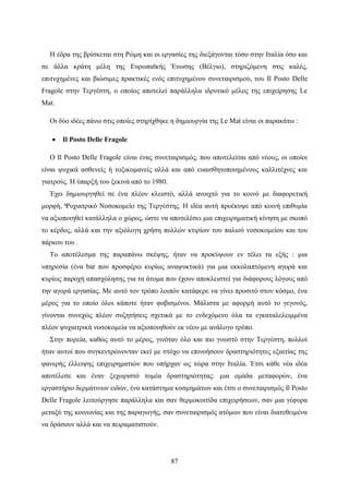 87
Η έδρα της βρίσκεται στη Ρώμη και οι εργασίες της διεξάγονται τόσο στην Ιταλία όσο και
σε άλλα κράτη μέλη της Ευρωπαϊκής Ένωσης (Βέλγιο), στηριζόμενη στις καλές,
επιτυχημένες και βιώσιμες πρακτικές ενός επιτυχημένου συνεταιρισμού, του Il Posto Delle
Fragole στην Τεργέστη, ο οποίος αποτελεί παράλληλα ιδρυτικό μέλος της επιχείρησης Le
Mat.
Οι δύο ιδέες πάνω στις οποίες στηρίχθηκε η δημιουργία της Le Mat είναι οι παρακάτω :
 Il Posto Delle Fragole
Ο Il Posto Delle Fragole είναι ένας συνεταιρισμός, που αποτελείται από νέους, οι οποίοι
είναι ψυχικά ασθενείς ή τοξικομανείς αλλά και από ευαισθητοποιημένους καλλιτέχνες και
γιατρούς. Η ύπαρξή του ξεκινά από το 1980.
Έχει δημιουργηθεί σε ένα πλέον κλειστό, αλλά ανοιχτό για το κοινό με διαφορετική
μορφή, Ψυχιατρικό Νοσοκομείο της Τεργέστης. Η ιδέα αυτή προέκυψε από κοινή επιθυμία
να αξιοποιηθεί κατάλληλα ο χώρος, ώστε να αποτελέσει μια επιχειρηματική κίνηση με σκοπό
το κέρδος, αλλά και την αξιόλογη χρήση πολλών κτιρίων του παλιού νοσοκομείου και του
πάρκου του .
Το αποτέλεσμα της παραπάνω σκέψης, ήταν να προκύψουν εν τέλει τα εξής : μια
υπηρεσία (ένα bar που προσφέρει κυρίως αναψυκτικά) για μια εκκολαπτόμενη αγορά και
κυρίως παροχή απασχόλησης για τα άτομα που έχουν αποκλειστεί για διάφορους λόγους από
την αγορά εργασίας. Με αυτό τον τρόπο λοιπόν κατάφερε να γίνει προσιτό στον κόσμο, ένα
μέρος για το οποίο όλοι κάποτε ήταν φοβισμένοι. Μάλιστα με αφορμή αυτό το γεγονός,
γίνονται συνεχώς πλέον συζητήσεις σχετικά με το ενδεχόμενο όλα τα εγκαταλελειμμένα
πλέον ψυχιατρικά νοσοκομεία να αξιοποιηθούν εκ νέου με ανάλογο τρόπο.
Στην πορεία, καθώς αυτό το μέρος, γινόταν όλο και πιο γνωστό στην Τεργέστη, πολλοί
ήταν αυτοί που συγκεντρώνονταν εκεί με στόχο να επινοήσουν δραστηριότητες εξαιτίας της
φανερής έλλειψης επιχειρηματιών που υπήρχαν ως τώρα στην Ιταλία. Έτσι κάθε νέα ιδέα
αποτέλεσε και έναν ξεχωριστό τομέα δραστηριότητας: μια ομάδα μεταφορών, ένα
εργαστήριο δερμάτινων ειδών, ένα κατάστημα κοσμημάτων και έτσι ο συνεταιρισμός Il Posto
Delle Fragole λειτούργησε παράλληλα και σαν θερμοκοιτίδα επιχειρήσεων, σαν μια γέφυρα
μεταξύ της κοινωνίας και της παραγωγής, σαν συνεταιρισμός ατόμων που είναι διατεθειμένα
να δράσουν αλλά και να πειραματιστούν.
 