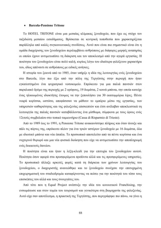 88
 Barcola-Pensione Tritone
Το HOTEL TRITONE είναι μια μεσαίας κλίμακας ξενοδοχείο, που έχει ως στόχο τον
ταξιδιώτη μεσαίου εισοδήματος. Βρίσκεται σε κεντρική τοποθεσία που χαρακτηρίζεται
παράλληλα από καλές συγκοινωνιακές συνδέσεις. Αυτό που είναι πιο σημαντικό είναι ότι η
ομάδα διαχείρισης του ξενοδοχείου περιλαμβάνει ανθρώπους με διάφορες μορφές αναπηρίας
οι οποίοι έχουν αντιμετωπίσει τη διάκριση και τον αποκλεισμό από την αγορά εργασίας. Η
ποιότητα του ξενοδοχείου είναι πολύ καλή, κυρίως λόγω του ιδιαίτερα φιλόξενου χαρακτήρα
του, ιδίως απέναντι σε ανθρώπους με ειδικές ανάγκες.
Η ιστορία του ξεκινά από το 1985, όταν υπήρξε η ιδέα της λειτουργίας ενός ξενοδοχείου
στο Barcola, λίγο πιο έξω από την πόλη της Τεργέστης στην περιοχή που ήταν
εγκατεστημένο ένα ψυχιατρικό νοσοκομείο. Επρόκειτο για μια παλιά πανσιόν στον
παραλιακό δρόμο της περιοχής με 2 ορόφους, 19 δωμάτια, 2 κοινά μπάνια, την οποία κατείχε
ένας ηλικιωμένος ιδιοκτήτης έτοιμος να την ξεπουλήσει για 30 εκατομμύρια λίρες. Πέντε
νεαρά κορίτσια, ωστόσο, αποφάσισαν να μάθουν το εμπόριο μέσω της εργασίας, των
υπηρεσιών καθαριότητας και της φιλοξενίας επισκεπτών και έτσι ανέλαβαν αποκλειστικά τη
λειτουργία της παλιάς πανσιόν καταβάλλοντας ένα μίσθωμα, σύμφωνα με τους όρους ενός
12ετούς συμβολαίου στο τοπικό ταμιευτήριο (Cassa di Risparmio di Trieste).
Από το 1989 έως το 1991, η Pensione Tritone ανακαινίστηκε πλήρως και όταν άνοιξε και
πάλι τις πόρτες της, επρόκειτο πλέον για ένα τριών αστέρων ξενοδοχείο με 16 δωμάτια, όλα
με ιδιωτικό μπάνιο και νέα έπιπλα. Το προσωπικό αποτελείτο από τα πέντε κορίτσια και ένα
νυχτερινό θυρωρό και μια νέα φυσικά διοίκηση που είχε να αντιμετωπίσει την αποπληρωμή
ενός δεκαετούς δανείου.
Η ποιότητα είναι και ήταν η λέξη-κλειδί για την επιτυχία του ξενοδοχείου αυτού.
Ποιότητα όσον αφορά στα προσφερόμενα προϊόντα αλλά και τις προσφερόμενες υπηρεσίες.
Το προσωπικό άλλαξε αρκετές φορές κατά τη διάρκεια των χρόνων λειτουργίας του
ξενοδοχείου, ο διαχειριστής ανανεώθηκε και το ξενοδοχείο συνέχισε την επιτυχημένη
επιχειρηματική του σταδιοδρομία καταφέρνοντας να πείσει για την ποιότητά του τόσο τους
επισκέπτες του αλλά και τους συνεργάτες του.
Από τότε που η Equal Project ανέπτυξε την ιδέα του κοινωνικού Franchising, την
ενσωμάτωσε και στον τομέα του τουρισμού και γενικότερα στη βιομηχανία της φιλοξενίας.
Αυτό είχε σαν αποτέλεσμα, η πρακτική της Τεργέστης, που περιγράφηκε πιο πάνω, να γίνει η
 