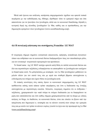 90
Μετά από έρευνα και ανάλυση, κατάρτιση επιχειρηματικών σχεδίων και αρκετά τοπικά
πειράματα με την καθοδήγηση της Albergo, ιδρύθηκαν τόσο το εμπορικό σήμα και όσα
απαιτούνται για να ξεκινήσει ένα ξενοδοχείο, αλλά και το κοινωνικό franchising, δηλαδή η
κεντρική δομή της αλυσίδας ξενοδοχείων Le Mat, καθώς και οι προϋποθέσεις για την
δημιουργία ορισμένων νέων ξενοδοχείων (www.socialfranchising.coop).
4.6 Η συνολική επίπτωση του συστήματος Franchise LE MAT
Ο τουρισμός σήμερα σημαίνει ουσιαστικά επικοινωνία, αφήγηση, ανακάλυψη άγνωστων
τόπων και ανθρώπων και τα κοινωνικά δίκτυα διαδραματίζουν ίσως τον σπουδαιότερο ρόλο,
για τον εντοπισμό τουριστικών προορισμών και προτάσεων.
Το brand name της LE MAT κατέχει αρκετά καλή θέση σε πολλά κοινωνικά δίκτυα και
όλο και περισσότεροι ταξιδιώτες ενδιαφέρονται να επισκεφθούν τα ξενοδοχεία που κατέχουν
το brand name αυτό. Τα μέλη/πελάτες με αναπηρία των Le Mat ξενοδοχείων μαθαίνουν να
μιλούν πλέον για τον εαυτό τους και με αργά και σταθερά βήματα επιτυγχάνεται η
ενδυνάμωση του στόχου που έχουν θέσει τα ξενοδοχεία αυτά.
Οι τοπικές κοινότητες στις οποίες δρουν οι κοινωνικοί επιχειρηματίες της LE MAT
αισθάνονται επίσης κατά κάποιο τρόπο υπερήφανες και έτσι η διαδικασία της ένταξης
επιτυγχάνεται με περισσότερη ευκολία. Άλλωστε, τουρισμός σημαίνει ότι οι άνθρωποι /
ταξιδιώτες χρησιμοποιούν την «από στόμα σε στόμα» διαδικασία για να διαφημίσουν τα
μέρη που επισκέπτονται και έτσι καθώς σήμερα χρησιμοποιούνται από τα άτομα με ειδικές
ανάγκες τα blogs, το διαδίκτυο, τα κοινωνικά δίκτυα, είναι πιο εύκολο να βγουν από την
απομόνωση που δημιουργεί η αναπηρία και να κάνουν γνωστή στον κόσμο την εμπειρία
τους και με αυτόν τον τρόπο να κάνουν ευρέως γνωστό το έργο και την προσφορά της Le Mat
(www.socialfranchising.coop).
 