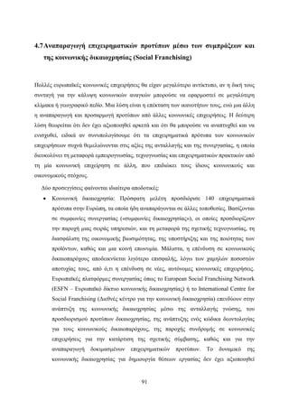91
4.7Αναπαραγωγή επιχειρηματικών προτύπων μέσω των συμπράξεων και
της κοινωνικής δικαιοχρησίας (Social Franchising)
Πολλές ευρωπαϊκές κοινωνικές επιχειρήσεις θα είχαν μεγαλύτερο αντίκτυπο, αν η δική τους
συνταγή για την κάλυψη κοινωνικών αναγκών μπορούσε να εφαρμοστεί σε μεγαλύτερη
κλίμακα ή γεωγραφικό πεδίο. Μια λύση είναι η επέκταση των ικανοτήτων τους, ενώ μια άλλη
η αναπαραγωγή και προσαρμογή προτύπων από άλλες κοινωνικές επιχειρήσεις. Η δεύτερη
λύση θεωρείται ότι δεν έχει αξιοποιηθεί αρκετά και ότι θα μπορούσε να αναπτυχθεί και να
ενισχυθεί, ειδικά αν συνυπολογίσουμε ότι τα επιχειρηματικά πρότυπα των κοινωνικών
επιχειρήσεων συχνά θεμελιώνονται στις αξίες της ανταλλαγής και της συνεργασίας, η οποία
διευκολύνει τη μεταφορά εμπειρογνωσίας, τεχνογνωσίας και επιχειρηματικών πρακτικών από
τη μία κοινωνική επιχείρηση σε άλλη, που επιδιώκει τους ίδιους κοινωνικούς και
οικονομικούς στόχους.
Δύο προσεγγίσεις φαίνονται ιδιαίτερα αποδοτικές:
 Κοινωνική δικαιοχρησία: Πρόσφατη μελέτη προσδιόρισε 140 επιχειρηματικά
πρότυπα στην Ευρώπη, τα οποία ήδη αναπαράγονται σε άλλες τοποθεσίες. Βασίζονται
σε συμφωνίες συνεργασίας («συμφωνίες δικαιοχρησίας»), οι οποίες προσδιορίζουν
την παροχή μιας σειράς υπηρεσιών, και τη μεταφορά της σχετικής τεχνογνωσίας, τη
διασφάλιση της οικονομικής βιωσιμότητας, της υποστήριξης και της ποιότητας των
προϊόντων, καθώς και μια κοινή επωνυμία. Μάλιστα, η επένδυση σε κοινωνικούς
δικαιοπαρόχους αποδεικνύεται λιγότερο επισφαλής, λόγω των χαμηλών ποσοστών
αποτυχίας τους, από ό,τι η επένδυση σε νέες, αυτόνομες κοινωνικές επιχειρήσεις.
Ευρωπαϊκές πλατφόρμες συνεργασίας όπως το European Social Franchising Network
(ESFN – Ευρωπαϊκό δίκτυο κοινωνικής δικαιοχρησίας) ή το International Centre for
Social Franchising (Διεθνές κέντρο για την κοινωνική δικαιοχρησία) επενδύουν στην
ανάπτυξη της κοινωνικής δικαιοχρησίας μέσω της ανταλλαγής γνώσης, του
προσδιορισμού προτύπων δικαιοχρησίας, της ανάπτυξης ενός κώδικα δεοντολογίας
για τους κοινωνικούς δικαιοπαρόχους, της παροχής συνδρομής σε κοινωνικές
επιχειρήσεις για την κατάρτιση της σχετικής σύμβασης, καθώς και για την
αναπαραγωγή δοκιμασμένων επιχειρηματικών προτύπων. Το δυναμικό της
κοινωνικής δικαιοχρησίας για δημιουργία θέσεων εργασίας δεν έχει αξιοποιηθεί
 