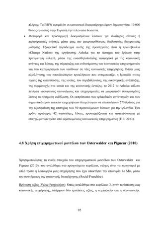 92
πλήρως. Το ESFN εκτιμά ότι οι κοινωνικοί δικαιοπάροχοι έχουν δημιουργήσει 10 000
θέσεις εργασίας στην Ευρώπη την τελευταία δεκαετία.
 Μεταφορά και προσαρμογή δοκιμασμένων λύσεων για ιδιαίτερες εθνικές ή
περιφερειακές ανάγκες μέσω μιας πιο μακροπρόθεσμης διαδικασίας διακρατικής
μάθησης. Εξαιρετικό παράδειγμα αυτής της προσέγγισης είναι η πρωτοβουλία
«Change Nation» της οργάνωσης Ashoka για το άνοιγμα του δρόμου στην
πραγματική αλλαγή, μέσω της ευαισθητοποίησης αναφορικά με τις κοινωνικές
ανάγκες και λύσεις, της σύμπραξης και ενδυνάμωσης των κοινωνικών επιχειρηματιών
και του καταμερισμού των κινδύνων σε νέες κοινωνικές επιχειρήσεις. Βάσει μιας
αξιολόγησης των σπουδαιότερων προκλήσεων που αντιμετωπίζει η Ιρλανδία στους
τομείς της εκπαίδευσης, της υγείας, του περιβάλλοντος, της οικονομικής ανάπτυξης,
της συμμετοχής στα κοινά και της κοινωνικής ένταξης, το 2012 το Ashoka κάλεσε
πενήντα κορυφαίους καινοτόμους και επιχειρηματίες να μοιραστούν δοκιμασμένες
λύσεις σε τριήμερη εκδήλωση. Οι εκπρόσωποι των ιρλανδικών οργανισμών και των
σημαντικότερων τοπικών επιχειρήσεων δεσμεύτηκαν να υλοποιήσουν 270 δράσεις για
την εξασφάλιση της επιτυχίας των 50 προτεινόμενων λύσεων για την Ιρλανδία. Ένα
χρόνο αργότερα, 42 καινοτόμες λύσεις προσαρμόζονται και αναπτύσσονται με
επαγγελματικό τρόπο από αφοσιωμένους κοινωνικούς επιχειρηματίες (Ε.Ε. 2013).
4.8 Χρήση επιχειρηματικού μοντέλου των Osterwalder και Pigneur (2010)
Χρησιμοποιώντας τα εννέα στοιχεία του επιχειρηματικού μοντέλου των Osterwalder και
Pigneur (2010), που αναλύθηκε στο προηγούμενο κεφάλαιο, στόχος είναι να περιγραφεί με
απλό τρόπο η λειτουργία μιας επιχείρησης που έχει αποκτήσει την επωνυμία Le Mat, μέσω
του συστήματος της κοινωνικής δικαιόχρησης (Social Franchise).
Πρόταση αξίας (Value Proposition): Όπως αναλύθηκε στο κεφάλαιο 3, στην περίπτωση μιας
κοινωνικής επιχείρησης, υπάρχουν δύο προτάσεις αξίας, η «εμπορική» και η «κοινωνική».
 