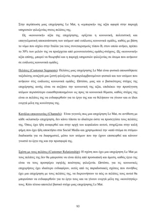 93
Στην περίπτωση μιας επιχείρησης Le Mat, η «εμπορική» της αξία αφορά στην παροχή
υπηρεσιών φιλοξενίας στους πελάτες της.
Ως «κοινωνική» αξία της επιχείρησης, ορίζεται η κοινωνική, πολιτιστική και
επαγγελματική αποκατάσταση των ατόμων από ευάλωτες κοινωνικά ομάδες, καθώς με βάση
το νόμο που ισχύει στην Ιταλία για τους συνεταιρισμούς τύπου Β, στον οποίο ανήκει, πρέπει
το 30% των μελών της να προέρχεται από μεινονεκτούσες ομάδες-στόχους. Ως «κοινωνική»
αξία επίσης, μπορεί να θεωρηθεί και η παροχή υπηρεσιών φιλοξενίας σε άτομα που ανήκουν
σε ευάλωτες κοινωνικά ομάδες.
Πελάτες (Customer Segments): Πελάτες μιας επιχείρησης Le Mat είναι φυσικά οποιοσδήποτε
ταξιδιώτης αναζητά μια ζεστή φιλοξενία, συμπεριλαμβανομένων φυσικά και των ατόμων που
ανήκουν στις ευάλωτες κοινωνικά ομάδες. Ωστόσο, μιας και ο βασικότερος στόχος της
επιχείρησης αυτής είναι να αυξήσει την κοινωνική της αξία, επιδιώκει την προσέγγιση
ατόμων περισσότερο ευαισθητοποιημένων ως προς τα κοινωνικά θέματα, καθώς στόχος της
είναι οι πελάτες της να ενδιαφερθούν για το έργο της και να θελήσουν να γίνουν και οι ίδιοι
ενεργά μέλη της κοινότητας της.
Κανάλια επικοινωνίας (Channels): Είναι γεγονός πως μια επιχείρηση Le Mat, σε αντίθεση με
κάθε «κλασική» επιχείρηση, δεν κάνει τίποτα το ιδιαίτερο ώστε να προσεγγίσει τους πελάτες
της. Όπως έχει ήδη αναφερθεί και στην αρχή του κεφαλαίου αυτού, στηρίζεται στην καλή
φήμη που έχει ήδη αποκτήσει στα Social Media και χρησιμοποιεί την «από στόμα σε στόμα»
διαδικασία για να διαφημιστεί, μέσω των ατόμων που την έχουν επισκεφθεί και κάνουν
γνωστό το έργο της και την προσφορά της.
Σχέση με τους πελάτες (Customer Relationship): Η σχέση που έχει μια επιχείρηση Le Mat με
τους πελάτες της δεν θα μπορούσε να είναι άλλη από προσωπική και άμεση, καθώς έργο της
είναι να τους προσφέρει υψηλής ποιότητας φιλοξενία. Ωστόσο, για τις κοινωνικές
επιχειρήσεις έχει ιδιαίτερο ενδιαφέρον, εκτός από τις παραδοσιακές σχέσεις που συνήθως
έχει μια επιχείρηση με τους πελάτες της, να διερευνήσουν το πώς οι πελάτες τους αυτοί θα
μπορούσαν να ενδιαφερθούν για το έργο τους και να γίνουν ενεργά μέλη της «κοινότητάς»
τους. Κάτι τέτοιο αποτελεί βασικό στόχο μιας επιχείρησης Le Mat.
 