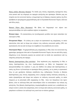 94
Πηγές εσόδων (Revenue Streams): Τα έσοδα μιας τέτοιας επιχείρησης προέρχονται όπως
είναι φυσικό από την πληρωμή τον παροχών φιλοξενίας που προσφέρει. Ωστόσο μιας και
στοχεύει και στο κοινωνικό όφελος, η συμμετοχή της σε διάφορες εταιρικές σχέσεις της δίνει
πρόσβαση σε προγράμματα χρηματοδότησης από το Ευρωπαϊκό Κοινωνικό Ταμείο, αλλά και
από άλλες πηγές.
Βασικοί Πόροι (Key Recourses): Με βάση τον διαχωρισμό των πόρων που
πραγματοποιήθηκε στο τρίτο κεφάλαιο ισχύουν τα παρακάτω :
Φυσικοί πόροι – Οι εγκαταστάσεις των ξενοδοχειακών μονάδων που έχουν αποκτήσει την
επωνυμία Le Mat.
Πνευματικοί Πόροι – Οι γνώσεις και η πείρα του προσωπικού της επιχείρησης, το οποίο
αποτελείται τόσο από τα άτομα που ανήκουν στις ευάλωτες κοινωνικά ομάδες (30% του
προσωπικού), όσο και από τα άτομα του συμβάλουν στη εκπαίδευση των αυτών.
Οικονομικοί Πόροι – Η χρηματοδότηση μιας επιχείρησης Le Mat, λόγω του κοινωνικού της
χαρακτήρα, προέρχεται τόσο από το Ευρωπαϊκό Κοινωνικό Ταμείο, όσο και από άλλες πηγές
(δημόσιους ή και ιδιωτικούς φορείς) και φυσικά από τα έσοδα που προκύπτουν από τις
υπηρεσίες φιλοξενίας που παρέχει.
Βασικές δραστηριότητες (Key activities): Στην περίπτωση μιας επιχείρησης Le Mat, οι
κύριες δραστηριότητες της είναι συμπληρωματικές, με βάση τον διαχωρισμό που
πραγματοποιήθηκε στο κεφάλαιο 3, μιας και διαθέτει ένα φάσμα από δραστηριότητες οι
οποίες της δίνουν τη δυνατότητα να προσφέρει θέσεις εργασίας, για τις οποίες το προσωπικό
ίσως να μην χρειάζεται ιδιαίτερη εκπαίδευση (π.χ. καθαρισμός). Συνεπώς οι βασικές
δραστηριότητες μιας τέτοιας επιχείρησης είναι η παροχή υψηλής ποιότητας φιλοξενίας, η
οποία εξασφαλίζεται από άτομα που ανήκουν σε ευάλωτες κοινωνικά ομάδες, τα οποία
σύμφωνα με τη φιλοσοφία κάθε επιχείρησης Le Mat, λόγω των διακρίσεων που έχουν
βιώσει, είναι σε καλύτερη θέση από οποιονδήποτε άλλο να κατανοήσουν την ανάγκη της
φιλοξενίας. Στις βασικές δραστηριότητες συμπεριλαμβάνεται φυσικά και η εκπαίδευση των
ατόμων αυτών η οποία είναι απαραίτητη, ώστε τα άτομα από ευάλωτες κοινωνικά ομάδες, να
μπορέσουν να δώσουν τον καλύτερό τους εαυτό και να νιώσουν χρήσιμα.
 