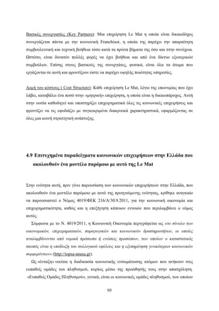 95
Βασικές συνεργασίες (Key Partners): Μια επιχείρηση Le Mat η οποία είναι δικαιοδόχος
συνεργάζεται πάντα με την κοινωνική Franchisor, η οποία της παρέχει την απαραίτητη
συμβουλευτική και τεχνική βοήθεια τόσο κατά τα πρώτα βήματα της όσο και στην συνέχεια.
Ωστόσο, είναι δυνατόν πολλές φορές να έχει βοήθεια και από ένα δίκτυο εξωτερικών
συμβούλων. Επίσης στους βασικούς της συνεργάτες, φυσικά, είναι όλα τα άτομα που
εργάζονται σε αυτή και φροντίζουν ώστε να παρέχει υψηλής ποιότητας υπηρεσίες.
Δομή του κόστους ( Cost Structure): Κάθε επιχείρηση Le Mat, λόγω της επωνυμίας που έχει
λάβει, καταβάλει ένα ποσό στην «μητρική» επιχείρηση, η οποία είναι η δικαιοπάροχος. Αυτή
στην ουσία καθοδηγεί και υποστηρίζει επιχειρηματικά όλες τις κοινωνικές επιχειρήσεις και
φροντίζει να τις εφοδιάζει με συγκεκριμένα διακριτικά χαρακτηριστικά, εφαρμόζοντας σε
όλες μια κοινή στρατηγική ανάπτυξης.
4.9 Επιτυχημένα παραδείγματα κοινωνικών επιχειρήσεων στην Ελλάδα που
ακολουθούν ένα μοντέλο παρόμοιο με αυτό της Le Mat
Στην ενότητα αυτή, πριν γίνει παρουσίαση των κοινωνικών επιχειρήσεων στην Ελλάδα, που
ακολουθούν ένα μοντέλο παρόμοιο με αυτό της προηγούμενης ενότητας, κρίθηκε αναγκαίο
να παρουσιαστεί ο Νόμος 4019/ΦΕΚ 216/Α/30.9.2011, για την κοινωνική οικονομία και
επιχειρηματικότητα, καθώς και η επεξήγηση κάποιων εννοιών που περιλαμβάνει ο νόμος
αυτός.
Σύμφωνα με το Ν. 4019/2011, η Κοινωνική Οικονομία περιγράφεται ως «το σύνολο των
οικονομικών, επιχειρηματικών, παραγωγικών και κοινωνικών δραστηριοτήτων, οι οποίες
αναλαμβάνονται από νομικά πρόσωπα ή ενώσεις προσώπων, των οποίων ο καταστατικός
σκοπός είναι η επιδίωξη του συλλογικού οφέλους και η εξυπηρέτηση γενικότερων κοινωνικών
συμφερόντων» (http://topsa-anasa.gr).
Ως «ένταξη» νοείται η διαδικασία κοινωνικής ενσωμάτωσης ατόμων που ανήκουν στις
ευπαθείς ομάδες του πληθυσμού, κυρίως μέσω της προώθησής τους στην απασχόληση.
«Ευπαθείς Ομάδες Πληθυσμού», γενικά, είναι οι κοινωνικές ομάδες πληθυσμού, των οποίων
 
