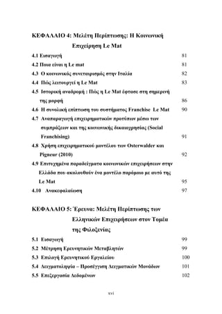 xvi
ΚΕΦΑΛΑΙΟ 4: Μελέτη Περίπτωσης: Η Κοινωνική
Επιχείρηση Le Mat
4.1 Εισαγωγή 81
4.2 Ποια είναι η Le mat 81
4.3 Ο κοινωνικός συνεταιρισμός στην Ιταλία 82
4.4 Πώς λειτουργεί η Le Mat 83
4.5 Ιστορική αναδρομή : Πώς η Le Mat έφτασε στη σημερινή
της μορφή 86
4.6 Η συνολική επίπτωση του συστήματος Franchise Le Mat 90
4.7 Αναπαραγωγή επιχειρηματικών προτύπων μέσω των
συμπράξεων και της κοινωνικής δικαιοχρησίας (Social
Franchising) 91
4.8 Χρήση επιχειρηματικού μοντέλου των Osterwalder και
Pigneur (2010) 92
4.9 Επιτυχημένα παραδείγματα κοινωνικών επιχειρήσεων στην
Ελλάδα που ακολουθούν ένα μοντέλο παρόμοιο με αυτό της
Le Mat 95
4.10 Ανακεφαλαίωση 97
ΚΕΦΑΛΑΙΟ 5: Έρευνα: Μελέτη Περίπτωσης των
Ελληνικών Επιχειρήσεων στον Τομέα
της Φιλοξενίας
5.1 Εισαγωγή 99
5.2 Μέτρηση Ερευνητικών Μεταβλητών 99
5.3 Επιλογή Ερευνητικού Εργαλείου 100
5.4 Δειγματοληψία – Προσέγγιση Δειγματικών Μονάδων 101
5.5 Επεξεργασία Δεδομένων 102
 