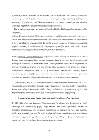 96
η συμμετοχή στην κοινωνική και οικονομική ζωή δυσχεραίνεται, είτε εξαιτίας κοινωνικών
και οικονομικών προβλημάτων, είτε εξαιτίας σωματικής, ψυχικής, νοητικής ή αισθητηριακής
αναπηρίας, είτε εξαιτίας απρόβλεπτων γεγονότων, τα οποία επηρεάζουν την εύρυθμη
λειτουργία της τοπικής ή ευρύτερα περιφερειακής οικονομίας.
Για τις ανάγκες του παρόντος νόμου, οι Ευπαθείς Ομάδες Πληθυσμού διακρίνονται σε δύο
κατηγορίες:
α) Στις «Ευάλωτες Ομάδες Πληθυσμού» ανήκουν οι ομάδες εκείνες του πληθυσμού που η
ένταξή τους στην κοινωνική και οικονομική ζωή εμποδίζεται από σωματικά και ψυχικά αίτια
ή λόγω παραβατικής συμπεριφοράς. Σε αυτές ανήκουν άτομα με αναπηρίες (σωματικές,
ψυχικές, νοητικές ή αισθητηριακές), εξαρτημένα ή απεξαρτημένα από ουσίες άτομα,
οροθετικοί, φυλακισμένοι/αποφυλακισμένοι, ανήλικοι παραβάτες.
β) Στις «Ειδικές Ομάδες Πληθυσμού» ανήκουν οι ομάδες εκείνες του πληθυσμού οι οποίες
βρίσκονται σε μειονεκτική θέση ως προς την ομαλή ένταξή τους στην αγορά εργασίας, από
οικονομικά, κοινωνικά και πολιτισμικά αίτια. Σε αυτές ανήκουν ενδεικτικά οι άνεργοι νέοι, οι
άνεργες γυναίκες, οι άνεργοι άνω των πενήντα ετών, οι μακροχρόνια άνεργοι, οι αρχηγοί
μονογονεϊκών οικογενειών και τα μέλη πολύτεκνων οικογενειών, γυναίκες θύματα
κακοποίησης, οι αναλφάβητοι, οι κάτοικοι απομακρυσμένων ορεινών και νησιωτικών
περιοχών, τα άτομα με πολιτισμικές ιδιαιτερότητες, οι μετανάστες και οι πρόσφυγες.
Είναι γεγονός, πως πολλές επιχειρήσεις στην Ελλάδα, αποτελούν ουσιαστικά Κοιν.Σ.Επ. .
Κάποιες από αυτές προωθούν προϊόντα μικρών παραγωγών, ενώ κάποιες δίνουν εργασία σε
άτομα από ευάλωτες κοινωνικές ομάδες, όπως συμβαίνει με την περίπτωση της Le Mat.
Χαρακτηριστικό παράδειγμα αποτελούν οι παρακάτω κοινωνικές επιχειρήσεις.
 Η συγκινητική και ανθρώπινη ιστορία του Μύρτιλου στο Νέο Ηράκλειο
Το Μύρτιλλο είναι μια Κοινωνική Συνεταιριστική Επιχείρηση που λειτουργεί ως καφέ,
εργαστήρι και πολιτιστικός χώρος, στην πλατεία του Νέου Ηρακλείου, Αττικής και
προσφέρει εργασία αλλά και εργασιακή εκπαίδευση και εμπειρία σε νέους από ευπαθείς
ομάδες και με ειδικές ανάγκες. Σε αυτό το χώρο άνθρωποι που βρίσκονταν στο περιθώριο
μπορούν να εργαστούν έμμισθα και να διεκδικήσουν μία θέση στη ζωή, τον πολιτισμό, να
γίνουν επιτέλους ένα με όλους (http://ritsmascorner.eu/content).
 