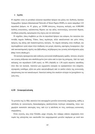 97
 Σχεδία
Η «σχεδία» είναι το μοναδικό ελληνικό περιοδικό δρόμου και μέλος του Διεθνούς Δικτύου
Εφημερίδων Δρόμου (International Network of Street Papers-INSP), το οποίο απαριθμεί 122
περιοδικά δρόμου, σε 41 χώρες, με 14.000 άστεγους, άνεργους πωλητές και 6.000.000
διεθνώς αναγνώστες, καλύπτοντας θέματα για την πόλη, συνεντεύξεις, κοινωνικά θέματα,
ελεύθερα ρεπορτάζ, αφιερώματα στις τέχνες και τον πολιτισμό.
Η «σχεδία», όπως συμβαίνει με όλα τα περιοδικά δρόμου του κόσμου, δεν πωλείται στα
συνήθη σημεία διάθεσης Τύπου, όπως περίπτερα, αλλά αποκλειστικά και μόνο στους
δρόμους της πόλης από διαπιστευμένους πωλητές. Τα σημεία πώλησης είναι σταθερά, και
περιλαμβάνουν κατά κύριο λόγο σταθμούς του μετρό, πλατείες, αφετηρίες λεωφορείων, έξω
από πανεπιστημιακές σχολές και βιβλιοθήκες, πεζόδρομους και γενικώς πολυσύχναστα μέρη
(http://www.shedia.gr/).
Οι πωλητές προέρχονται από ευάλωτες κοινωνικά πληθυσμιακές ομάδες: άστεγοι, άνεργοι
και γενικώς άνθρωποι που αποδεδειγμένα ζουν κάτω από το όριο της φτώχειας. Από την τιμή
πώλησης του περιοδικού (3,00 ευρώ), το 50% (δηλαδή το 1,50 ευρώ) πηγαίνει απευθείας
στον ίδιο τον πωλητή. Αποτελεί μια ξεχωριστή ευκαιρία να εξασφαλίσουν ένα ελάχιστο,
αξιοπρεπές εισόδημα, αλλά και μέσο απεγκλωβισμού από το φαύλο κύκλο της κοινωνικής
απομόνωσης και του αποκλεισμού. Αποτελεί επίσης ένα επιπλέον κίνητρο να ξαναχτίσουν τις
ζωές τους.
4.10 Ανακεφαλαίωση
Το μοντέλο της Le Mat, αποτελεί ένα επιτυχημένο μοντέλο κοινωνικής επιχείρησης, καθώς η
επένδυση σε κοινωνικούς δικαιοπαρόχους αποδεικνύεται λιγότερο επισφαλής, λόγω των
χαμηλών ποσοστών αποτυχίας τους, από ό,τι η επένδυση σε νέες, αυτόνομες κοινωνικές
επιχειρήσεις.
Είναι γεγονός, πως στην Ελλάδα, μέχρι στιγμής, δεν υπάρχει κάποια επιχείρηση στον
τομέα της φιλοξενίας που ακολουθεί ένα επιχειρηματικό μοντέλο παρόμοιο με αυτό που
 
