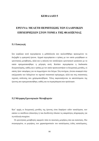 99
ΚΕΦΑΛΑΙΟ 5
ΕΡΕΥΝΑ: ΜΕΛΕΤΗ ΠΕΡΙΠΤΩΣΗΣ ΤΩΝ ΕΛΛΗΝΙΚΩΝ
ΕΠΙΧΕΙΡΗΣΕΩΝ ΣΤΟΝ ΤΟΜΕΑ ΤΗΣ ΦΙΛΟΞΕΝΙΑΣ
5.1 Εισαγωγή
Στο κεφάλαιο αυτό περιγράφεται η μεθοδολογία που ακολουθήθηκε προκειμένου να
διεξαχθεί η εμπειρική έρευνα. Αρχικά περιγράφεται ο τρόπος με τον οποίο μετρήθηκαν οι
ερευνητικές μεταβλητές, αλλά και η επιλογή του κατάλληλου ερευνητικού εργαλείου με το
οποίο πραγματοποιήθηκε η μέτρηση αυτή. Κατόπιν περιγράφεται η διαδικασία
δειγματοληψίας, καθώς και ο τρόπος με τον οποίο προσεγγιστήκαν οι δειγματικές μονάδες, οι
οποίες ήταν υποψήφιες για να συμμετέχουν στο δείγμα. Στη συνέχεια, γίνεται αναφορά στην
επεξεργασία των δεδομένων σε σχετικό στατιστικό πρόγραμμα, αλλά και στις στατιστικές
τεχνικές ανάλυσης που χρησιμοποιήθηκαν. Τέλος παρουσιάζονται τα αποτελέσματα της
έρευνας που πραγματοποιήθηκε, καθώς και τα συμπεράσματα που προέκυψαν.
5.2 Μέτρηση Ερευνητικών Μεταβλητών
Κατ’ αρχάς οι δειγματικές μονάδες της έρευνας είναι διαφόρων ειδών καταλύματα, των
οποίων οι υπεύθυνοι (ιδιοκτήτες ή /και διευθυντές) έδωσαν τις απαραίτητες πληροφορίες για
τη συλλογή στοιχείων.
Οι ερευνητικές μεταβλητές αφορούν τόσο σε ποιοτικές μετρήσεις όσο και ποσοτικές. Πιο
συγκεκριμένα, οι μετρήσεις των χαρακτηριστικών του καταλύματος (είδος καταλύματος,
 