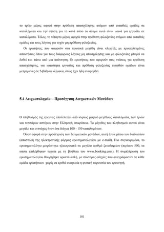 101
το τρίτο μέρος αφορά στην πρόθεση απασχόλησης ατόμων από ευπαθείς ομάδες σε
καταλύματα και την στάση για το κατά πόσο τα άτομα αυτά είναι ικανά για εργασία σε
καταλύματα. Τέλος, το τέταρτο μέρος αφορά στην πρόθεση φιλοξενίας ατόμων από ευπαθείς
ομάδες και τους λόγους για τυχόν μη πρόθεση φιλοξενίας.
Οι ερωτήσεις που αφορούν στα ποιοτικά μεγέθη είναι κλειστές με προεπιλεγμένες
απαντήσεις όπου για τους διάφορους λόγους μη απασχόλησης και μη φιλοξενίας μπορεί να
δοθεί και πάνω από μια απάντηση. Οι ερωτήσεις που αφορούν στις στάσεις για πρόθεση
απασχόλησης, για ικανότητα εργασίας και πρόθεση φιλοξενίας ευπαθών ομάδων είναι
μετρημένες σε 5-βάθμια κλίμακα, όπως έχει ήδη αναφερθεί.
5.4 Δειγματοληψία – Προσέγγιση Δειγματικών Μονάδων
Ο πληθυσμός της έρευνας αποτελείται από κυρίως μικρού μεγέθους καταλύματα, των τριών
και τεσσάρων αστέρων στην Ελληνική επικράτεια. Το μέγεθος του πληθυσμού αυτού είναι
μεγάλο και ο στόχος ήταν ένα δείγμα 100 - 150 καταλυμάτων.
Όσον αφορά στην προσέγγιση των δειγματικών μονάδων, αυτή έγινε μέσω του διαδικτύου
(αποστολή της ηλεκτρονικής φόρμας ερωτηματολογίου με e-mail). Πιο συγκεκριμένα, το
ερωτηματολόγιο μοιράστηκε ηλεκτρονικά σε μεγάλο αριθμό ξενοδοχείων (περίπου 500, τα
οποία επιλέχθηκαν τυχαία με τη βοήθεια του www.booking.com). Η συμπλήρωση του
ερωτηματολογίου θεωρήθηκε αρκετά απλή, με σύντομες οδηγίες που αναγράφονταν σε κάθε
ομάδα ερωτήσεων χωρίς να κριθεί αναγκαία η φυσική παρουσία του ερευνητή.
 