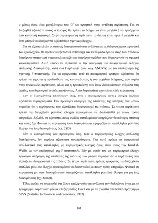 103
ο μέσος όρος είναι μεγαλύτερος του ‘3’ και αρνητική στην αντίθετη περίπτωση. Για να
διεξαχθεί αξιόπιστα αυτός ο έλεγχος θα πρέπει το δείγμα να είναι μεγάλο ή να προέρχεται
από κανονική κατανομή. Στην συγκεκριμένη περίπτωση το δείγμα είναι αρκετά μεγάλο και
έτσι μπορεί να εφαρμοστεί αξιόπιστα ο σχετικός έλεγχος.
Για να εξεταστεί εάν οι στάσεις διαφοροποιούνται ανάλογα με τα διάφορα χαρακτηριστικά
του ξενοδοχείου, θα πρέπει να εξεταστεί αντίστοιχα εάν κατά μέσο όρο τα σκορ των στάσεων
διαφέρουν στατιστικά σημαντικά μεταξύ των διαφόρων ομάδων που δημιουργούν τα σχετικά
χαρακτηριστικά. Αυτό μπορεί να εξεταστεί με την εφαρμογή του παραμετρικού ελέγχου
Ανάλυσης Διακύμανσης κατά ένα Παράγοντα (one way ANOVA) με τον υπολογισμό της
σχετικής F-στατιστικής. Για να εφαρμοστεί αυτό το παραμετρικό κριτήριο αξιόπιστα, θα
πρέπει να τηρείται η προϋπόθεση της κανονικότητας ή του μεγάλου δείγματος, που ισχύει
στην προκειμένη περίπτωση, αλλά και η προϋπόθεση των ίσων διακυμάνσεων ανάμεσα στις
ομάδες που δημιουργεί ο κάθε παράγοντας. Αυτό διερευνάται σχετικά σε κάθε περίπτωση.
Εάν οι διακυμάνσεις προκύψουν ίσες, τότε ο παραμετρικός αυτός έλεγχος παρέχει
αξιόπιστα συμπεράσματα. Εάν προκύψει απόρριψη της υπόθεσης της ισότητας των μέσων
σημαίνει ότι ο παράγοντας που εξετάζεται διαφοροποιεί τις στάσεις. Σε τέτοια περίπτωση
πρέπει να διεξαχθούν post-hoc έλεγχοι προκειμένου να διαπιστωθεί με ποιον τρόπο
επηρεάζει. Δηλαδή, να εξεταστεί ποιες ομάδες καταλυμάτων εκφράζουν θετικότερες στάσεις
και ποιες όχι. Φυσικά σε περίπτωση ίσων διακυμάνσεων εφαρμόζονται κατάλληλοι post-hoc
έλεγχοι για ίσες διακυμάνσεις (πχ. LSD).
Εάν οι διακυμάνσεις δεν προκύψουν ίσες, τότε ο παραμετρικός έλεγχος ανάλυσης
διακύμανσης δεν παρέχει αξιόπιστα συμπεράσματα. Για αυτό πρέπει να εφαρμοστεί
εναλλακτικά ένας κατάλληλος μη παραμετρικός έλεγχος όπως είναι αυτός των Kruskal-
Wailis με τον υπολογισμό της F-στατιστικής. Εάν με αυτόν τον μη παραμετρικό έλεγχο
προκύψει απόρριψη της υπόθεσης της ισότητας των μέσων σημαίνει ότι ο παράγοντας που
εξετάζεται διαφοροποιεί τις στάσεις. Σε τέτοια περίπτωση πρέπει, προφανώς, να διεξαχθούν
επιπλέον post-hoc έλεγχοι προκειμένου να διαπιστωθεί με ποιον τρόπο επηρεάζει. Φυσικά σε
περίπτωση μη ίσων διακυμάνσεων εφαρμόζονται κατάλληλοι post-hoc έλεγχοι για μη ίσες
διακυμάνσεις (πχ Dunnet).
Τέλος πρέπει να σημειωθεί ότι όλη η επεξεργασία και ανάλυση των δεδομένων έγινε με το
πρόγραμμα λογιστικών φύλων επεξεργασίας Excel και με το γνωστό στατιστικό πρόγραμμα
SPSS (Statistics for business and economics, 2007).
 