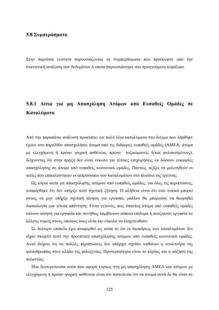 125
5.8 Συμπεράσματα
Στην παρούσα ενότητα παρουσιάζονται τα συμπεράσματα που προέκυψαν από την
στατιστική ανάλυση των δεδομένων η οποία παρουσιάστηκε στο προηγούμενο κεφάλαιο.
5.8.1 Αίτια για μη Απασχόληση Ατόμων από Ευπαθείς Ομάδες σε
Καταλύματα
Από την παραπάνω ανάλυση προκύπτει ότι πολύ λίγα καταλύματα στο δείγμα που λήφθηκε
έχουν στο παρελθόν απασχολήσει άτομα από τις διάφορες ευπαθείς ομάδες (ΑΜΕΑ, άτομα
με ελεγχόμενη ή πρώην ψυχική ασθένεια, πρώην τοξικομανείς ή/και φυλακισμένους),
δείχνοντας ότι στην πράξη δεν είναι εύκολο για τέτοιες επιχειρήσεις να δώσουν ευκαιρίες
απασχόλησης σε άτομα από ευπαθείς κοινωνικά ομάδες. Πάντως, αξίζει να μελετηθούν οι
αιτίες που επικαλέστηκαν οι εκπρόσωποι των καταλυμάτων στο πλαίσιο της έρευνας.
Ως κύρια αιτία μη απασχόλησης ατόμων από ευπαθείς ομάδες, για όλες τις περιπτώσεις,
αναφέρθηκε ότι δεν υπήρξε ποτέ σχετική ζήτηση. Η αλήθεια είναι ότι ενώ τυπικά μπορεί
όντως να μην υπήρξε σχετική αίτηση για εργασία, μάλλον θα μπορούσε να θεωρηθεί
δικαιολογία μια τέτοια απάντηση. Είναι γεγονός, πως σπανίως άτομα από ευπαθείς ομάδες
κάνουν αίτηση για εργασία και συνήθως λαμβάνουν κάποιο επίδομα ή αναζητούν εργασία σε
άλλους τομείς στους οποίους ίσως είναι πιο εύκολο να διοχετευθούν.
Σε δεύτερο επίπεδο έχει αναφερθεί ως αιτία το ότι οι διοικήσεις των καταλυμάτων δεν
είχαν σκεφτεί ποτέ την προοπτική απασχόλησης ατόμων από ευπαθείς κοινωνικά ομάδες.
Αυτό δείχνει ότι σε πολλές περιπτώσεις δεν υπάρχει σχεδόν καθόλου η κουλτούρα της
φιλανθρωπίας στον κλάδο της φιλοξενίας. Προτεραιότητα είναι το κέρδος και η αύξηση της
πελατείας.
Μια δευτερεύουσα αιτία που αφορά κυρίως στη μη απασχόληση ΑΜΕΑ και ατόμων με
ελεγχόμενη ή πρώην ψυχική ασθένεια είναι ότι πιστεύεται ότι τα άτομα αυτά δε θα είναι σε
 