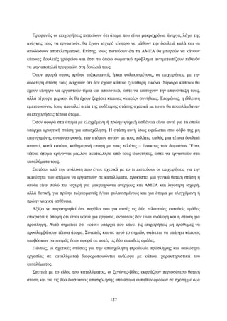 127
Προφανώς οι επιχειρήσεις πιστεύουν ότι άτομα που είναι μακροχρόνια άνεργα, λόγω της
ανάγκης τους να εργαστούν, θα έχουν ισχυρό κίνητρο να μάθουν την δουλειά καλά και να
αποδώσουν αποτελεσματικά. Επίσης, ίσως πιστεύουν ότι τα ΑΜΕΑ θα μπορούν να κάνουν
κάποιες δουλειές γραφείου και έτσι το όποιο σωματικό πρόβλημα αντιμετωπίζουν πιθανόν
να μην αποτελεί τροχοπέδη στη δουλειά τους.
Όσον αφορά στους πρώην τοξικομανείς ή/και φυλακισμένους, οι επιχειρήσεις με την
ουδέτερη στάση τους δείχνουν ότι δεν έχουν κάποια ξεκάθαρη εικόνα. Σίγουρα κάποιοι θα
έχουν κίνητρο να εργαστούν τίμια και αποδοτικά, ώστε να επιτύχουν την επανένταξη τους,
αλλά σίγουρα μερικοί δε θα έχουν ξεχάσει κάποιες «κακές» συνήθειες. Επομένως, η έλλειψη
εμπιστοσύνης ίσως αποτελεί αιτία της ουδέτερης στάσης σχετικά με το αν θα προσλάμβαναν
οι επιχειρήσεις τέτοια άτομα.
Όσον αφορά στα άτομα με ελεγχόμενη ή πρώην ψυχική ασθένεια είναι αυτά για τα οποία
υπάρχει αρνητική στάση για απασχόληση. Η στάση αυτή ίσως οφείλεται στο φόβο της μη
επιτυχημένης συναναστροφής των ατόμων αυτών με τους πελάτες καθώς μια τέτοια δουλειά
απαιτεί, κατά κανόνα, καθημερινή επαφή με τους πελάτες – ένοικους των δωματίων. Έτσι,
τέτοια άτομα κρίνονται μάλλον ακατάλληλα από τους ιδιοκτήτες, ώστε να εργαστούν στα
καταλύματα τους.
Ωστόσο, από την ανάλυση που έγινε σχετικά με το τι πιστεύουν οι επιχειρήσεις για την
ικανότητα των ατόμων να εργαστούν σε καταλύματα, προκύπτει μια γενικά θετική στάση η
οποία είναι πολύ πιο ισχυρή για μακροχρόνια ανέργους και ΑΜΕΑ και λιγότερη ισχυρή,
αλλά θετική, για πρώην τοξικομανείς ή/και φυλακισμένους και για άτομα με ελεγχόμενη ή
πρώην ψυχική ασθένεια.
Αξίζει να παρατηρηθεί ότι, παρόλο που για αυτές τις δύο τελευταίες ευπαθείς ομάδες
επικρατεί η άποψη ότι είναι ικανά για εργασία, εντούτοις δεν είναι ανάλογη και η στάση για
πρόσληψη. Αυτό σημαίνει ότι «κάτι» υπάρχει που κάνει τις επιχειρήσεις μη πρόθυμες να
προσλαμβάνουν τέτοια άτομα. Συνεπώς και σε αυτό το σημείο, φαίνεται να υπάρχει κάποιος
υποβόσκων ρατσισμός όσον αφορά σε αυτές τις δύο ευπαθείς ομάδες.
Πάντως, οι σχετικές στάσεις για την απασχόληση (προθυμία πρόσληψης και ικανότητα
εργασίας σε καταλύματα) διαφοροποιούνται ανάλογα με κάποια χαρακτηριστικά του
καταλύματος.
Σχετικά με το είδος του καταλύματος, οι ξενώνες-βίλες εκφράζουν περισσότερο θετική
στάση και για τις δύο διαστάσεις απασχόλησης από άτομα ευπαθών ομάδων σε σχέση με όλα
 