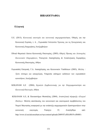 131
ΒΙΒΛΙΟΓΡΑΦΙΑ
Ελληνική
Ε.Ε. (2013), Κοινωνική οικονομία και κοινωνική επιχειρηματικότητα, Οδηγός για την
Κοινωνική Ευρώπη, τ. 4, , Ευρωπαϊκό Ινστιτούτο Έρευνας για τις Συνεργατικές και
Κοινωνικές Επιχειρήσεις Λουξεμβούργο
Εθνικό Θεματικό Δίκτυο Κοινωνικής Οικονομίας, (2005), Οδηγός Ίδρυσης και Λειτουργίας
Κοινωνικών Επιχειρήσεων, Υπουργείο Απασχόλησης & Αναπτυξιακές Συμπράξεις
Κοινωνικής Οικονομίας, Αθήνα
Ευρωπαϊκή Επιτροπή, Γ.Δ. Απασχόλησης και Κοινωνικών Υποθέσεων (2003), Μελέτη :
Τρίτο σύστημα και απασχόληση, Υπηρεσία επίσημων εκδόσεων των ευρωπαϊκών
κοινοτήτων, Λουξεμβούργο
ΚΕΚΑΝΑΜ Α.Ε (2004), Εργαλείο Συμβουλευτικής για την Επιχειρηματικότητα και
Κοινωνική Οικονομία, Αθήνα
ΚΕΚΑΝΑΜ Α.Ε, & Πανεπιστήμιο Θεσσαλίας (2004), Αναπτυξιακή σύμπραξη «Ενεργοί
Πολίτες»: Μελέτη αποτύπωσης του κοινωνικού και οικονομικού περιβάλλοντος του
Νομού Μαγνησίας αναφορικά με την ανάπτυξη επιχειρηματικών δραστηριοτήτων στην
κοινωνική οικονομία, Υποέργο 19. Ανασύρθηκε από:
http://www.el.socialconsultant.eu/wp-content/uploads/2009/07/cf85cf8019-cf84001-
 