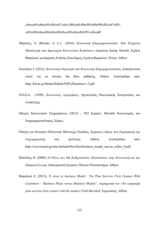 132
cebcceb5cebbceb5cf84ceb7-ceb1cf80cebfcf84cf85cf80cf89cf83ceb7cf83-
cebfceb9cebacebfcebdcebfcebcceb9cebacebfcf85-ceba.pdf
Μπρουκς, Α. (Brooks, A. C.) (2010), Κοινωνική Επιχειρηματικότητα: Μια Σύγχρονη
Προσέγγιση στη Δημιουργία Κοινωνικού Κεφαλαίου, επιμέλεια Ιωσήφ Χασσίδ, Ειρήνη
Φαφαλιού, μετάφραση Ανδρέας Σοκοδήμος, Ειρήνη Φαφαλιού, Έλλην, Αθήνα
Νικολάου Ι. (2013), Κοινωνική Οικονομία και Κοινωνική Επιχειρηματικότητα, Εκπαιδευτικό
υλικό για τα κέντρα δια βίου μάθησης, Αθήνα. Ανασύρθηκε από:
http://kdvm.gr/Media/Default/Pdf%20enotites/1.2.pdf
Ο.Ο.Σ.Α. (1999), Κοινωνικές επιχειρήσεις, Οργανισμός Οικονομικής Συνεργασίας και
Ανάπτυξης
Οδηγός Κοινωνικών Επιχειρήσεων (2013) , ΤΕΙ Σερρών, Μονάδα Καινοτομίας και
Επιχειρηματικότητας, Σέρρες
Οδηγός του Κέντρου Εθελοντών Μάνατζερ Ελλάδος, Χρήσιμος οδηγός στη διαμόρφωση της
επιχειρηματικής σας πρότασης, Αθήνα. Ανασύρθηκε από:
http://www.kemel.gr/sites/default/files/files/business_model_canvas_arthro_0.pdf
Πατσέλης Ν. (2008), Ο Ρόλος των Μη Κυβερνητικών Οργανώσεων στην Κοινωνική και την
Εδαφική Συνοχή, Διπλωματική Εργασία, Πάντειο Πανεπιστήμιο, Αθήνα
Φαφαλιού Ε. (2013), Τι είναι το business Model: “No Plan Survives First Contact With
Customers – Business Plans versus Business Models”, παράφραση του «No campaign
plan survives first contact with the enemy» Field Marshall, Σημειώσεις, Αθήνα
 