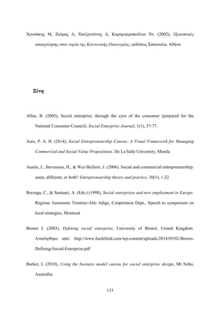 133
Χρυσάκης Μ, Ζιώμας Δ, Χατζαντώνης Δ, Καραμητροπούλου Ντ. (2002), Προοπτικές
απασχόλησης στον τομέα της Κοινωνικής Οικονομίας, εκδόσεις Σάκκουλα, Αθήνα
Ξένη
Allan, B. (2005), Social enterprise: through the eyes of the consumer (prepared for the
National Consumer Council). Social Enterprise Journal, 1(1), 57-77.
Aure, P. A. H. (2014), Social Entrepreneurship Canvas: A Visual Framework for Managing
Commercial and Social Value Propositions. De La Salle University, Manila
Austin, J., Stevenson, H., & Wei‐Skillern, J. (2006). Social and commercial entrepreneurship:
same, different, or both? Entrepreneurship theory and practice, 30(1), 1-22.
Borzaga, C., & Santuari, A. (Eds.) (1998), Social enterprises and new employment in Europe.
Regione Autonoma Trentino-Alto Adige, Cooperation Dept., Speech to symposium on
local strategies, Montreal
Brown J. (2003), Defining social enterprise, University of Bristol, United Kingdom.
Ανασύρθηκε από: http://www.huckfield.com/wp-content/uploads/2014/05/02-Brown-
Defining-Social-Enterprise.pdf
Burket, I. (2010), Using the business model canvas for social enterprise design, Mt Nebo,
Australlia
 