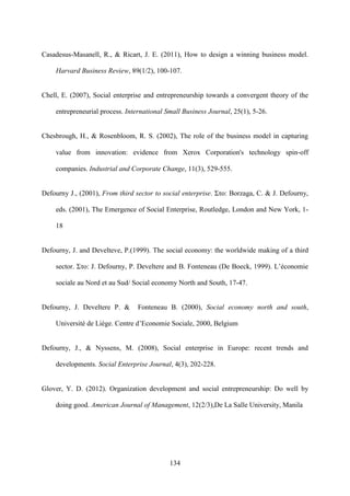 134
Casadesus-Masanell, R., & Ricart, J. E. (2011), How to design a winning business model.
Harvard Business Review, 89(1/2), 100-107.
Chell, E. (2007), Social enterprise and entrepreneurship towards a convergent theory of the
entrepreneurial process. International Small Business Journal, 25(1), 5-26.
Chesbrough, H., & Rosenbloom, R. S. (2002), The role of the business model in capturing
value from innovation: evidence from Xerox Corporation's technology spin‐off
companies. Industrial and Corporate Change, 11(3), 529-555.
Defourny J., (2001), From third sector to social enterprise. Στο: Borzaga, C. & J. Defourny,
eds. (2001), The Emergence of Social Enterprise, Routledge, London and New York, 1-
18
Defourny, J. and Develteve, P.(1999). The social economy: the worldwide making of a third
sector. Στο: J. Defourny, P. Develtere and B. Fonteneau (De Boeck, 1999). L’économie
sociale au Nord et au Sud/ Social economy North and South, 17-47.
Defourny, J. Develtere P. & Fonteneau B. (2000), Social economy north and south,
Université de Liège. Centre d’Economie Sociale, 2000, Belgium
Defourny, J., & Nyssens, M. (2008), Social enterprise in Europe: recent trends and
developments. Social Enterprise Journal, 4(3), 202-228.
Glover, Y. D. (2012). Organization development and social entrepreneurship: Do well by
doing good. American Journal of Management, 12(2/3),De La Salle University, Manila
 