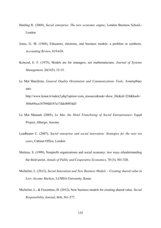 135
Harding R. (2004), Social enterprise. The new economic engine, London Business School,-
London
Jones, G. M. (1960), Educators, electrons, and business models: a problem in synthesis.
Accounting Review, 619-626.
Konczal, E. F. (1975), Models are for managers, not mathematicians. Journal of Systems
Management, 26(165), 12-15.
Le Mat Manifesto, General Ouality Orientation and Communications Tools. Ανασύρθηκε
από:
http://www.lemat.it/index2.php?option=com_resource&task=show_file&id=224&hash=
560e69eca167b9dd187a17ddc0085dd3
Le Mat Manuals (2005), Le Mat, the Hotel Franchising of Social Entrepreneurs- Equal
Project, Albergo, Ancona
Leadbeater C. (2007), Social enterprise and social innovation: Strategies for the next ten
years, Cabinet Office, London
Mertens, S. (1999), Nonprofit organizations and social economy: two ways ofunderstanding
the third sector, Annals of Public and Cooperative Economics, 70 (3), 501-520.
Michelini, L. (2012), Social Innovation and New Business Models – Creating shared value in
Low- Income Markets, LUMSA University, Rome
Michelini, L., & Fiorentino, D. (2012), New business models for creating shared value. Social
Responsibility Journal, 8(4), 561-577.
 