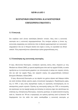 1
ΚΕΦΑΛΑΙΟ 1
ΚΟΙΝΩΝΙΚΗ ΟΙΚΟΝΟΜΙΑ ΚΑΙ ΚΟΙΝΩΝΙΚΗ
ΕΠΙΧΕΙΡΗΜΑΤΙΚΟΤΗΤΑ
1.1 Εισαγωγή
Στο κεφάλαιο αυτό γίνεται επισκόπηση βασικών εννοιών, όπως είναι η κοινωνική
οικονομία και η κοινωνική επιχειρηματικότητα. Στη συνέχεια ορίζεται η έννοια της
κοινωνικής επιχείρησης και αναλύονται τόσο τα βασικά χαρακτηριστικά των κοινωνικών
επιχειρήσεων όσο και το θεσμικό πλαίσιο που ισχύει γι αυτές, σε ευρωπαϊκό και εθνικό
επίπεδο. Τέλος παρουσιάζονται οι βασικότεροι τρόποι χρηματοδότησης τους.
1.2 Επισκόπηση της κοινωνικής οικονομίας
Ο όρος «Κοινωνική Οικονομία», εντοπίζεται αρκετούς αιώνες πίσω, σύμφωνα με τους
Moulaert και Ailenet (2005), με αρκετά παραδείγματα τόσο από την αρχαία Ελλάδα, τα οποία
σχετίζονται με τη συγκέντρωση χρημάτων για τελετουργικές ή ακόμα και νεκρικές τελετές,
όσο και από την αρχαία Ρώμη, που αφορούν κυρίως στη χρηματοδότηση συλλόγων
βιοτεχνών (Moulaert, Ailenet,2005).
Ο όρος «Κοινωνική Οικονομία» με την πάροδο του χρόνου πέρασε από διάφορα στάδια
και κατά συνέπεια άλλαξε αρκετές φορές εννοιολογικό περιεχόμενο. Παραδείγματος χάρη,
έως το 1929, ο όρος αυτός περιορίστηκε κυρίως σε αγροτικούς συνεταιρισμούς και σε
αποταμιεύσεις μικρών αγροτών. Εξαιτίας της οικονομικής κρίσης του 1929, οι συνεργασίες
που προέκυψαν για την παροχή τροφής και στέγασης σε ανέργους είχαν σαν αποτέλεσμα την
ανάπτυξη της «Αλληλέγγυας Οικονομίας». Δεκαετίες αργότερα, τα υψηλά ποσοστά ανεργίας
κατά τη δεκαετία του ’80 και ο περιορισμός του κράτους πρόνοιας κατά τη δεκαετία ’90
διαμόρφωσαν ένα νέο πεδίο στο οποίο οικοδομήθηκε η κοινωνική οικονομία, με
 