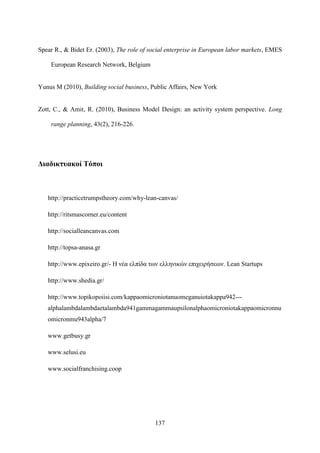 137
Spear R., & Bidet Er. (2003), The role of social enterprise in European labor markets, EMES
European Research Network, Belgium
Yunus M (2010), Building social business, Public Affairs, New York
Zott, C., & Amit, R. (2010), Business Model Design: an activity system perspective. Long
range planning, 43(2), 216-226.
Διαδικτυακοί Τόποι
http://practicetrumpstheory.com/why-lean-canvas/
http://ritsmascorner.eu/content
http://socialleancanvas.com
http://topsa-anasa.gr
http://www.epixeiro.gr/- Η νέα ελπίδα των ελληνικών επιχειρήσεων. Lean Startups
http://www.shedia.gr/
http://www.topikopoiisi.com/kappaomicroniotanuomeganuiotakappa942---
alphalambdalambdaetalambda941gammagammaupsilonalphaomicroniotakappaomicronnu
omicronmu943alpha/7
www.getbusy.gr
www.selusi.eu
www.socialfranchising.coop
 
