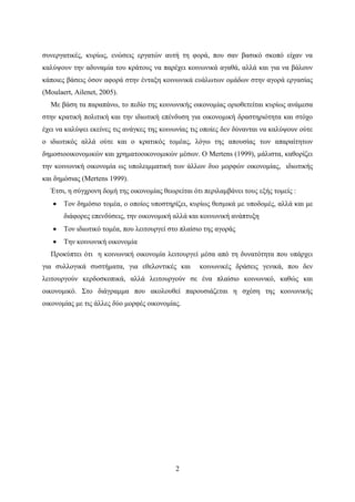 2
συνεργατικές, κυρίως, ενώσεις εργατών αυτή τη φορά, που σαν βασικό σκοπό είχαν να
καλύψουν την αδυναμία του κράτους να παρέχει κοινωνικά αγαθά, αλλά και για να βάλουν
κάποιες βάσεις όσον αφορά στην ένταξη κοινωνικά ευάλωτων ομάδων στην αγορά εργασίας
(Moulaert, Ailenet, 2005).
Με βάση τα παραπάνω, το πεδίο της κοινωνικής οικονομίας οριοθετείται κυρίως ανάμεσα
στην κρατική πολιτική και την ιδιωτική επένδυση για οικονομική δραστηριότητα και στόχο
έχει να καλύψει εκείνες τις ανάγκες της κοινωνίας τις οποίες δεν δύνανται να καλύψουν ούτε
ο ιδιωτικός αλλά ούτε και ο κρατικός τομέας, λόγω της απουσίας των απαραίτητων
δημοσιοοικονομικών και χρηματοοικονομικών μέσων. Ο Mertens (1999), μάλιστα, καθορίζει
την κοινωνική οικονομία ως υπολειμματική των άλλων δυο μορφών οικονομίας, ιδιωτικής
και δημόσιας (Mertens 1999).
Έτσι, η σύγχρονη δομή της οικονομίας θεωρείται ότι περιλαμβάνει τους εξής τομείς :
 Τον δημόσιο τομέα, ο οποίος υποστηρίζει, κυρίως θεσμικά με υποδομές, αλλά και με
διάφορες επενδύσεις, την οικονομική αλλά και κοινωνική ανάπτυξη
 Τον ιδιωτικό τομέα, που λειτουργεί στο πλαίσιο της αγοράς
 Την κοινωνική οικονομία
Προκύπτει ότι η κοινωνική οικονομία λειτουργεί μέσα από τη δυνατότητα που υπάρχει
για συλλογικά συστήματα, για εθελοντικές και κοινωνικές δράσεις γενικά, που δεν
λειτουργούν κερδοσκοπικά, αλλά λειτουργούν σε ένα πλαίσιο κοινωνικό, καθώς και
οικονομικό. Στο διάγραμμα που ακολουθεί παρουσιάζεται η σχέση της κοινωνικής
οικονομίας με τις άλλες δύο μορφές οικονομίας.
 