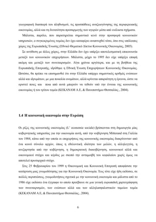 6
γεωγραφική διασπορά του πληθυσμού, τις προσπάθειες αναζωογόνησης της περιφερειακής
οικονομίας, αλλά και τη δυνατότητα προσαρμογής των αγορών μέσα από ευέλικτα σχήματα.
Μάλιστα, παρόλο, που παρατηρείται σημαντικό κενό στην προσφορά κοινωνικών
υπηρεσιών, ο συγκεκριμένος τομέας δεν έχει καταφέρει αναπτυχθεί τόσο, όσο στις υπόλοιπες
χώρες της Ευρωπαϊκής Ένωσης (Εθνικό Θεματικό Δίκτυο Κοινωνικής Οικονομίας, 2005).
Σε αντίθεση με άλλες χώρες, στην Ελλάδα δεν έχει υπάρξει αποτελεσματική επικοινωνία
μεταξύ των κοινωνικών επιχειρήσεων. Μάλιστα, μέχρι το 1995 δεν είχε υπάρξει επαφή
ακόμη και μεταξύ των συνεταιρισμών. Λίγα χρόνια αργότερα, και με τη βοήθεια της
Ευρωπαϊκής Επιτροπής, ιδρύθηκε η Εθνική Ένωση Επιχειρήσεων Κοινωνικής Οικονομίας.
Ωστόσο, θα πρέπει να επισημανθεί ότι στην Ελλάδα υπάρχει σημαντικός αριθμός ενώσεων
αλλά και ιδρυμάτων, με μια ποικιλία ονομάτων, αλλά κρίνεται απαραίτητη η έρευνα, ώστε να
οριστεί ποιες και ποια από αυτά μπορούν να τεθούν υπό την έννοια της κοινωνικής
οικονομίας ή του τρίτου τομέα (ΚΕΚΑΝΑΜ Α.Ε, & Πανεπιστήμιο Θεσσαλίας , 2004).
1.4 Η κοινωνική οικονομία στην Ευρώπη
Οι ρίζες της κοινωνικής οικονομίας (L’ economie sociale) βρίσκονται στη δημιουργία μίας
κυβερνητικής υπηρεσίας για την οικονομία αυτή, από την κυβέρνηση Mitterand στη Γαλλία
του 1984, κάτω από την οποία οι επιχειρήσεις της κοινωνικής οικονομίας διακρίνονταν από
ένα κοινό σύνολο αρχών, όπως η εθελοντική ιδιότητα των μελών, η αλληλεγγύη, η
ανεξαρτησία από την κυβέρνηση, η δημοκρατική διακυβέρνηση, κοινωνικοί αλλά και
οικονομικοί στόχοι και κέρδος µε σκοπό την ανταμοιβή του κεφαλαίου χωρίς όμως να
αποτελεί πρωταρχικό στόχο.
Στις 25 Φεβρουαρίου του 1999 η Οικονομική και Κοινωνική Επιτροπή αποφάσισε την
κατάρτιση μιας γνωμοδότησης για την Κοινωνική Οικονομία. Έως τότε είχε ήδη εκδώσει, σε
πολλές περιπτώσεις, γνωμοδοτήσεις σχετικά µε την κοινωνική οικονομία και μάλιστα από το
1986 είχε εκδώσει ένα έγγραφο το οποίο προέβαινε σε µια γενική ευρωπαϊκή χαρτογράφηση
των συνεταιρισμών, των ενώσεων αλλά και των αλληλασφαλιστικών ταμείων τομέα
(ΚΕΚΑΝΑΜ Α.Ε, & Πανεπιστήμιο Θεσσαλίας , 2004).
 