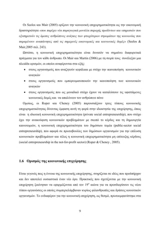 9
Οι Seelos και Mair (2005) ορίζουν την κοινωνική επιχειρηματικότητα ως την οικονομική
δραστηριότητα «που παρέχει νέα παραγωγικά μοντέλα παροχής προϊόντων και υπηρεσιών που
εξυπηρετούν τις άμεσες ανθρώπινες ανάγκες των φτωχότερων στρωμάτων της κοινωνίας που
παραμένουν αναπάντητες από τις σημερινές οικονομικές και κοινωνικές δομές» (Seelos &
Mair,2005 σελ. 243).
Ωστόσο, η κοινωνική επιχειρηματικότητα είναι δυνατόν να σημαίνει διαφορετικά
πράγματα για τον κάθε άνθρωπο. Οι Mair και Martin (2006) με τη σειρά τους συνέλεξαν μια
πλειάδα ορισμών, οι οποίοι αναφέρονται στα εξής:
 στους οργανισμούς που αναζητούν κεφάλαια με στόχο την ικανοποίηση κοινωνικών
αναγκών
 στους οργανισμούς που εμπορευματοποιούν την ικανοποίηση των κοινωνικών
αναγκών
 στους οργανισμούς που ως μοναδικό στόχο έχουν να καταλύσουν τις υφιστάμενες
κοινωνικές δομές και να απαλύνουν τον ανθρώπινο πόνο
Ομοίως, οι Roper και Cheney (2005) παρουσιάζουν τρεις τύπους κοινωνικής
επιχειρηματικότητας δίνοντας έμφαση αυτή τη φορά στην ιδιοκτησία της επιχείρησης, όπως
είναι η ιδιωτική κοινωνική επιχειρηματικότητα (private social entrepreneurship), που στόχο
έχει την ανακούφιση κοινωνικών προβλημάτων με σκοπό το κέρδος και τη δημιουργία
καινοτομιών, η κοινωνική επιχειρηματικότητα του δημόσιου τομέα (public-sector social
entrepreneurship), που αφορά σε πρωτοβουλίες των δημόσιων οργανισμών για την επίλυση
κοινωνικών προβλημάτων και τέλος η κοινωνική επιχειρηματικότητα μη επίτευξης κέρδους
(social entrepreneurship in the not-for-profit sector) (Roper & Cheney , 2005).
1.6 Ορισμός της κοινωνικής επιχείρησης
Είναι γεγονός πως η έννοια της κοινωνικής επιχείρησης, στηρίζεται σε ιδέες που προϋπήρχαν
και δεν αποτελεί ουσιαστικά έναν νέο όρο. Πρακτικές που σχετίζονται με την κοινωνική
επιχείρηση ξεκίνησαν να εφαρμόζονται από τον 19ο
αιώνα για να προσδιορίσουν τις νέου
τύπου οργανώσεις οι οποίες συμπεριελάμβαναν κυρίως φιλανθρωπίες και δράσεις κοινοτικών
οργανισμών. Το ενδιαφέρον για την κοινωνική επιχείρηση, ως θεσμό, πρωτοεμφανίστηκε στα
 